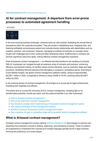 1/10
www.leewayhertz.com /ai-for-contract-management/
AI for contract management: A departure from error-prone
processes to automated agreement handling
⋮ 30/10/2023
Analyze
Documents
Automate
Tasks
Identify
Key Terms
Refine &
Improve AI in Contract
Management
In the ever-evolving business landscape, contracts serve as vital conduits, facilitating the smooth flow of
transactions within the corporate ecosystem. They are pivotal in establishing trust, mitigating risks, and
fostering profitability as businesses expand and cultivate diverse relationships with stakeholders such as
suppliers, partners, and customers. However, managing a multitude of contracts is a complex chore,
fraught with challenges due to their varied and often disordered nature. Inefficiencies in contracts can
diminish significant value from deals, making effective contract management imperative.
Enter AI-powered contract management — an effective tool that transforms the handling of contracts.
With AI, businesses can navigate through an extensive array of contracts with precision, enhancing
efficiency and decision-making. AI clarifies critical contract elements, such as expiration dates and legal
provisions, facilitating informed decisions that strengthen a company’s competitive stance. According to
Future Market Insights, the global contract management software market, valued at approximately
$2,200.1 million in 2022, is projected to witness a robust CAGR of 12.9%, reaching nearly $2,448.7
million by 2023.
In the evolving domain of contract management, AI emerges as a crucial ally for legal professionals,
amplifying their expertise and efficacy.
This article aims to unravel the intricacies of AI in contract management, shedding light on its
transformative potential, myriad use cases, and the profound benefits it can offer businesses.
What is AI-based contract management?
Why do we need AI for contract management?
Key factors to consider when implementing an AI-powered contract management system
Use cases of AI-based contract management systems
Benefits of using an AI-powered contract management system
How industries can gain a competitive edge with AI-powered contract management software
What is AI-based contract management?
AI-based contract management involves utilizing Artificial Intelligence (AI) technologies to optimize and
streamline the processes involved in drafting, organizing, and overseeing contracts. These AI systems
are engineered to comprehend the nuanced and complex language typically found in legal contracts,
mirroring the proficiency of a human lawyer.
 