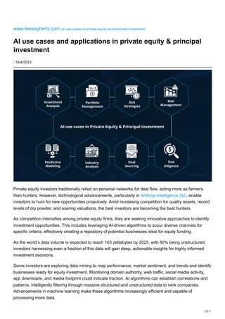 1/17
www.leewayhertz.com /ai-use-cases-in-private-equity-and-principal-investment/
AI use cases and applications in private equity & principal
investment
⋮ 19/4/2023
Private equity investors traditionally relied on personal networks for deal flow, acting more as farmers
than hunters. However, technological advancements, particularly in Artificial Intelligence (AI), enable
investors to hunt for new opportunities proactively. Amid increasing competition for quality assets, record
levels of dry powder, and soaring valuations, the best investors are becoming the best hunters.
As competition intensifies among private equity firms, they are seeking innovative approaches to identify
investment opportunities. This includes leveraging AI-driven algorithms to scour diverse channels for
specific criteria, effectively creating a repository of potential businesses ideal for equity funding.
As the world’s data volume is expected to reach 163 zettabytes by 2025, with 80% being unstructured,
investors harnessing even a fraction of this data will gain deep, actionable insights for highly informed
investment decisions.
Some investors are exploring data mining to map performance, market sentiment, and trends and identify
businesses ready for equity investment. Monitoring domain authority, web traffic, social media activity,
app downloads, and media footprint could indicate traction. AI algorithms can establish correlations and
patterns, intelligently filtering through massive structured and unstructured data to rank companies.
Advancements in machine learning make these algorithms increasingly efficient and capable of
processing more data.
 