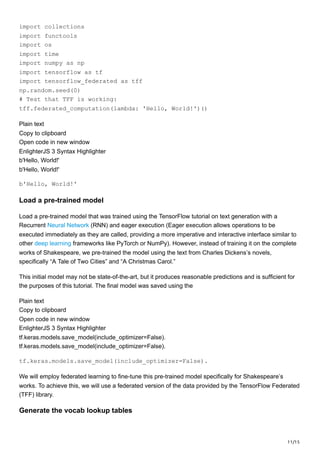 11/15
import collections
import functools
import os
import time
import numpy as np
import tensorflow as tf
import tensorflow_federated as tff
np.random.seed(0)
# Test that TFF is working:
tff.federated_computation(lambda: 'Hello, World!')()
Plain text
Copy to clipboard
Open code in new window
EnlighterJS 3 Syntax Highlighter
b'Hello, World!'
b'Hello, World!'
b'Hello, World!'
Load a pre-trained model
Load a pre-trained model that was trained using the TensorFlow tutorial on text generation with a
Recurrent Neural Network (RNN) and eager execution (Eager execution allows operations to be
executed immediately as they are called, providing a more imperative and interactive interface similar to
other deep learning frameworks like PyTorch or NumPy). However, instead of training it on the complete
works of Shakespeare, we pre-trained the model using the text from Charles Dickens’s novels,
specifically “A Tale of Two Cities” and “A Christmas Carol.”
This initial model may not be state-of-the-art, but it produces reasonable predictions and is sufficient for
the purposes of this tutorial. The final model was saved using the
Plain text
Copy to clipboard
Open code in new window
EnlighterJS 3 Syntax Highlighter
tf.keras.models.save_model(include_optimizer=False).
tf.keras.models.save_model(include_optimizer=False).
tf.keras.models.save_model(include_optimizer=False).
We will employ federated learning to fine-tune this pre-trained model specifically for Shakespeare’s
works. To achieve this, we will use a federated version of the data provided by the TensorFlow Federated
(TFF) library.
Generate the vocab lookup tables
 