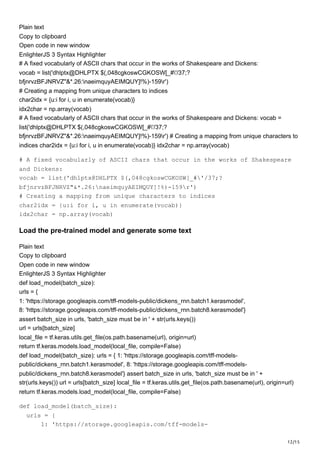 12/15
Plain text
Copy to clipboard
Open code in new window
EnlighterJS 3 Syntax Highlighter
# A fixed vocabularly of ASCII chars that occur in the works of Shakespeare and Dickens:
vocab = list('dhlptx@DHLPTX $(,048cgkoswCGKOSW[_#'/37;?
bfjnrvzBFJNRVZ"&*.26:naeimquyAEIMQUY]!%)-159r')
# Creating a mapping from unique characters to indices
char2idx = {u:i for i, u in enumerate(vocab)}
idx2char = np.array(vocab)
# A fixed vocabularly of ASCII chars that occur in the works of Shakespeare and Dickens: vocab =
list('dhlptx@DHLPTX $(,048cgkoswCGKOSW[_#'/37;?
bfjnrvzBFJNRVZ"&*.26:naeimquyAEIMQUY]!%)-159r') # Creating a mapping from unique characters to
indices char2idx = {u:i for i, u in enumerate(vocab)} idx2char = np.array(vocab)
# A fixed vocabularly of ASCII chars that occur in the works of Shakespeare
and Dickens:
vocab = list('dhlptx@DHLPTX $(,048cgkoswCGKOSW[_#'/37;?
bfjnrvzBFJNRVZ"&*.26:naeimquyAEIMQUY]!%)-159r')
# Creating a mapping from unique characters to indices
char2idx = {u:i for i, u in enumerate(vocab)}
idx2char = np.array(vocab)
Load the pre-trained model and generate some text
Plain text
Copy to clipboard
Open code in new window
EnlighterJS 3 Syntax Highlighter
def load_model(batch_size):
urls = {
1: 'https://storage.googleapis.com/tff-models-public/dickens_rnn.batch1.kerasmodel',
8: 'https://storage.googleapis.com/tff-models-public/dickens_rnn.batch8.kerasmodel'}
assert batch_size in urls, 'batch_size must be in ' + str(urls.keys())
url = urls[batch_size]
local_file = tf.keras.utils.get_file(os.path.basename(url), origin=url)
return tf.keras.models.load_model(local_file, compile=False)
def load_model(batch_size): urls = { 1: 'https://storage.googleapis.com/tff-models-
public/dickens_rnn.batch1.kerasmodel', 8: 'https://storage.googleapis.com/tff-models-
public/dickens_rnn.batch8.kerasmodel'} assert batch_size in urls, 'batch_size must be in ' +
str(urls.keys()) url = urls[batch_size] local_file = tf.keras.utils.get_file(os.path.basename(url), origin=url)
return tf.keras.models.load_model(local_file, compile=False)
def load_model(batch_size):
urls = {
1: 'https://storage.googleapis.com/tff-models-
 