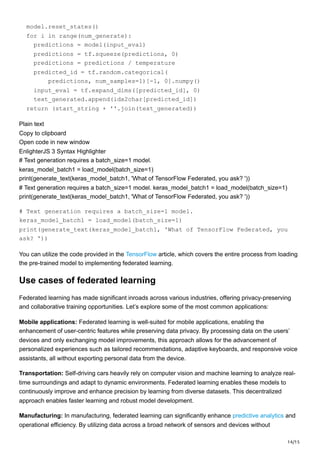 14/15
model.reset_states()
for i in range(num_generate):
predictions = model(input_eval)
predictions = tf.squeeze(predictions, 0)
predictions = predictions / temperature
predicted_id = tf.random.categorical(
predictions, num_samples=1)[-1, 0].numpy()
input_eval = tf.expand_dims([predicted_id], 0)
text_generated.append(idx2char[predicted_id])
return (start_string + ''.join(text_generated))
Plain text
Copy to clipboard
Open code in new window
EnlighterJS 3 Syntax Highlighter
# Text generation requires a batch_size=1 model.
keras_model_batch1 = load_model(batch_size=1)
print(generate_text(keras_model_batch1, 'What of TensorFlow Federated, you ask? '))
# Text generation requires a batch_size=1 model. keras_model_batch1 = load_model(batch_size=1)
print(generate_text(keras_model_batch1, 'What of TensorFlow Federated, you ask? '))
# Text generation requires a batch_size=1 model.
keras_model_batch1 = load_model(batch_size=1)
print(generate_text(keras_model_batch1, 'What of TensorFlow Federated, you
ask? '))
You can utilize the code provided in the TensorFlow article, which covers the entire process from loading
the pre-trained model to implementing federated learning.
Use cases of federated learning
Federated learning has made significant inroads across various industries, offering privacy-preserving
and collaborative training opportunities. Let’s explore some of the most common applications:
Mobile applications: Federated learning is well-suited for mobile applications, enabling the
enhancement of user-centric features while preserving data privacy. By processing data on the users’
devices and only exchanging model improvements, this approach allows for the advancement of
personalized experiences such as tailored recommendations, adaptive keyboards, and responsive voice
assistants, all without exporting personal data from the device.
Transportation: Self-driving cars heavily rely on computer vision and machine learning to analyze real-
time surroundings and adapt to dynamic environments. Federated learning enables these models to
continuously improve and enhance precision by learning from diverse datasets. This decentralized
approach enables faster learning and robust model development.
Manufacturing: In manufacturing, federated learning can significantly enhance predictive analytics and
operational efficiency. By utilizing data across a broad network of sensors and devices without
 