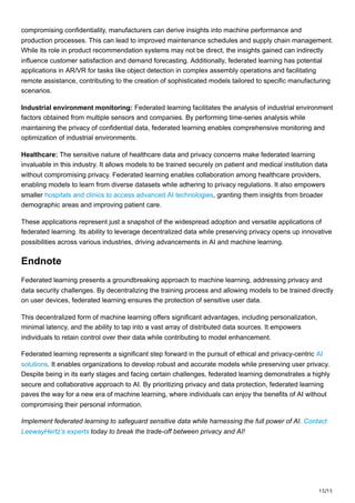 15/15
compromising confidentiality, manufacturers can derive insights into machine performance and
production processes. This can lead to improved maintenance schedules and supply chain management.
While its role in product recommendation systems may not be direct, the insights gained can indirectly
influence customer satisfaction and demand forecasting. Additionally, federated learning has potential
applications in AR/VR for tasks like object detection in complex assembly operations and facilitating
remote assistance, contributing to the creation of sophisticated models tailored to specific manufacturing
scenarios.
Industrial environment monitoring: Federated learning facilitates the analysis of industrial environment
factors obtained from multiple sensors and companies. By performing time-series analysis while
maintaining the privacy of confidential data, federated learning enables comprehensive monitoring and
optimization of industrial environments.
Healthcare: The sensitive nature of healthcare data and privacy concerns make federated learning
invaluable in this industry. It allows models to be trained securely on patient and medical institution data
without compromising privacy. Federated learning enables collaboration among healthcare providers,
enabling models to learn from diverse datasets while adhering to privacy regulations. It also empowers
smaller hospitals and clinics to access advanced AI technologies, granting them insights from broader
demographic areas and improving patient care.
These applications represent just a snapshot of the widespread adoption and versatile applications of
federated learning. Its ability to leverage decentralized data while preserving privacy opens up innovative
possibilities across various industries, driving advancements in AI and machine learning.
Endnote
Federated learning presents a groundbreaking approach to machine learning, addressing privacy and
data security challenges. By decentralizing the training process and allowing models to be trained directly
on user devices, federated learning ensures the protection of sensitive user data.
This decentralized form of machine learning offers significant advantages, including personalization,
minimal latency, and the ability to tap into a vast array of distributed data sources. It empowers
individuals to retain control over their data while contributing to model enhancement.
Federated learning represents a significant step forward in the pursuit of ethical and privacy-centric AI
solutions. It enables organizations to develop robust and accurate models while preserving user privacy.
Despite being in its early stages and facing certain challenges, federated learning demonstrates a highly
secure and collaborative approach to AI. By prioritizing privacy and data protection, federated learning
paves the way for a new era of machine learning, where individuals can enjoy the benefits of AI without
compromising their personal information.
Implement federated learning to safeguard sensitive data while harnessing the full power of AI. Contact
LeewayHertz’s experts today to break the trade-off between privacy and AI!
 