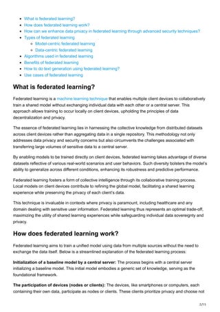 2/15
What is federated learning?
How does federated learning work?
How can we enhance data privacy in federated learning through advanced security techniques?
Types of federated learning
Model-centric federated learning
Data-centric federated learning
Algorithms used in federated learning
Benefits of federated learning
How to do text generation using federated learning?
Use cases of federated learning
What is federated learning?
Federated learning is a machine learning technique that enables multiple client devices to collaboratively
train a shared model without exchanging individual data with each other or a central server. This
approach allows training to occur locally on client devices, upholding the principles of data
decentralization and privacy.
The essence of federated learning lies in harnessing the collective knowledge from distributed datasets
across client devices rather than aggregating data in a single repository. This methodology not only
addresses data privacy and security concerns but also circumvents the challenges associated with
transferring large volumes of sensitive data to a central server.
By enabling models to be trained directly on client devices, federated learning takes advantage of diverse
datasets reflective of various real-world scenarios and user behaviors. Such diversity bolsters the model’s
ability to generalize across different conditions, enhancing its robustness and predictive performance.
Federated learning fosters a form of collective intelligence through its collaborative training process.
Local models on client devices contribute to refining the global model, facilitating a shared learning
experience while preserving the privacy of each client’s data.
This technique is invaluable in contexts where privacy is paramount, including healthcare and any
domain dealing with sensitive user information. Federated learning thus represents an optimal trade-off,
maximizing the utility of shared learning experiences while safeguarding individual data sovereignty and
privacy.
How does federated learning work?
Federated learning aims to train a unified model using data from multiple sources without the need to
exchange the data itself. Below is a streamlined explanation of the federated learning process:
Initialization of a baseline model by a central server: The process begins with a central server
initializing a baseline model. This initial model embodies a generic set of knowledge, serving as the
foundational framework.
The participation of devices (nodes or clients): The devices, like smartphones or computers, each
containing their own data, participate as nodes or clients. These clients prioritize privacy and choose not
 