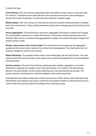 3/15
to share their data.
Local training: Each client device independently trains the baseline model using its unique local data.
For instance, a smartphone may utilize data from user interactions like photos or text messages to
enhance the model’s knowledge, thus personalizing it based on individual usage.
Model updates: After local training, the client devices send their updated model parameters or weights
back to the central server. These updated parameters capture the knowledge gained from training on the
local data.
Secure aggregation: The central server uses secure aggregation techniques to combine and average
the model updates received from multiple client devices. This process ensures that the privacy of the
individual data sources is maintained. By aggregating the updates, the central model gains insights from
diverse sources of data.
Iterative improvement of the central model: The central server then incorporates the aggregated
updates into the central model, making it more refined and knowledgeable. The model learns from the
collective intelligence of all the client devices.
Model distribution: The updated central model is then shared again with the client devices. The client
devices receive the improved model, which captures the combined knowledge from the entire federated
learning process.
Iterative process: The cycle of local training, model parameter updates, aggregation, and model
distribution is repeated over multiple rounds. With each iteration, the models on the client devices
become more personalized, and the central model becomes more generalized and accurate. The
process continues, benefiting from collective intelligence while preserving privacy.
Federated learning enables collaborative model training across multiple devices while keeping the data
decentralized and protecting user privacy. It allows for personalized models on individual devices and a
central model that captures collective knowledge without sharing raw data.
 