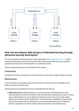 4/15
Central Server
Local
Training
Client 1 Client 2 Client 3
Local
Training
Local
Training
LeewayHertz
Base
Model
Updated
Model
Trained
Model
How can we enhance data privacy in federated learning through
advanced security techniques?
The main advantage of federated learning is that organizations can leverage the power of AI without
compromising the privacy and security of sensitive data. Keeping data within their secure premises
significantly reduces the risk of data breaches or unauthorized access.
Privacy in federated learning can be classified into two aspects:
Local privacy
It protects the privacy of local data at an individual level by sharing model updates instead of raw data.
Global privacy
It ensures that the model updates made during each round remain private and inaccessible to third
parties, except for the central server.
Various techniques are employed for privacy in federated learning; they are:
Differential privacy: Differential privacy is a critical technique in federated learning, where
individual devices or clients train models on their local data without sharing the raw data. To ensure
privacy, differential privacy can be applied by introducing random noise to the model updates
before they are shared with the central server. This prevents the re-identification of specific data
points and provides privacy for participants. By incorporating differential privacy in federated
learning, organizations can strike a balance between data privacy and model accuracy.
 