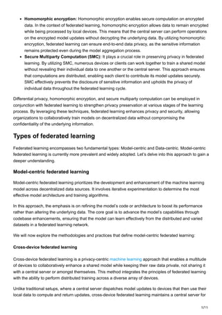 5/15
Homomorphic encryption: Homomorphic encryption enables secure computation on encrypted
data. In the context of federated learning, homomorphic encryption allows data to remain encrypted
while being processed by local devices. This means that the central server can perform operations
on the encrypted model updates without decrypting the underlying data. By utilizing homomorphic
encryption, federated learning can ensure end-to-end data privacy, as the sensitive information
remains protected even during the model aggregation process.
Secure Multiparty Computation (SMC): It plays a crucial role in preserving privacy in federated
learning. By utilizing SMC, numerous devices or clients can work together to train a shared model
without revealing their individual data to one another or the central server. This approach ensures
that computations are distributed, enabling each client to contribute its model updates securely.
SMC effectively prevents the disclosure of sensitive information and upholds the privacy of
individual data throughout the federated learning cycle.
Differential privacy, homomorphic encryption, and secure multiparty computation can be employed in
conjunction with federated learning to strengthen privacy preservation at various stages of the learning
process. By leveraging these techniques, federated learning enhances privacy and security, allowing
organizations to collaboratively train models on decentralized data without compromising the
confidentiality of the underlying information.
Types of federated learning
Federated learning encompasses two fundamental types: Model-centric and Data-centric. Model-centric
federated learning is currently more prevalent and widely adopted. Let’s delve into this approach to gain a
deeper understanding.
Model-centric federated learning
Model-centric federated learning prioritizes the development and enhancement of the machine learning
model across decentralized data sources. It involves iterative experimentation to determine the most
effective model architecture and training algorithms.
In this approach, the emphasis is on refining the model’s code or architecture to boost its performance
rather than altering the underlying data. The core goal is to advance the model’s capabilities through
codebase enhancements, ensuring that the model can learn effectively from the distributed and varied
datasets in a federated learning network.
We will now explore the methodologies and practices that define model-centric federated learning:
Cross-device federated learning
Cross-device federated learning is a privacy-centric machine learning approach that enables a multitude
of devices to collaboratively enhance a shared model while keeping their raw data private, not sharing it
with a central server or amongst themselves. This method integrates the principles of federated learning
with the ability to perform distributed training across a diverse array of devices.
Unlike traditional setups, where a central server dispatches model updates to devices that then use their
local data to compute and return updates, cross-device federated learning maintains a central server for
 