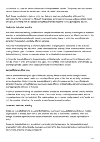 6/15
coordination but does not require direct data exchange between devices. The primary aim is to harness
the rich diversity of data across devices to refine the model’s effectiveness.
Each device contributes by training on its own data and sharing model updates, which are then
aggregated by the central server. Through this process, a more comprehensive and generalized model
emerges, benefitting from the collective insights gathered across the various participating devices.
Horizontal federated learning
Horizontal federated learning, also known as sample-based federated learning or homogenous federated
learning, is particularly suitable when datasets share the same feature space but differ in samples. In this
case, the data is horizontally split, meaning each participating device or entity has rows of data with
consistent features but potentially different samples.
Horizontal federated learning is where multiple entities or organizations collaborate to train a shared
model while keeping their data local. Unlike vertical federated learning, which involves different entities
holding different types of data that can be combined to build a more comprehensive model, horizontal
federated learning focuses on scenarios where the entities hold similar types of data.
In horizontal federated learning, the participating entities typically have their own local datasets, which
may be similar in terms of features or data types. These entities collaboratively train a shared model by
exchanging model updates while keeping their data decentralized and private.
Vertical federated learning
Vertical federated learning is a type of federated learning where multiple entities or organizations
collaborate to train a shared model by combining different types of data that are vertically partitioned
across the entities. Unlike horizontal federated learning, which focuses on similar types of data with
consistent features, vertical federated learning involves different entities holding complementary and non-
overlapping data attributes or features.
In vertical federated learning, the data from different entities are divided based on their specific attributes
or features. Each entity holds a unique subset of attributes, and by combining these subsets, a more
comprehensive model can be trained. The model updates are computed locally on each entity’s data, and
only the updates, rather than the raw data, are exchanged among the entities.
Cross-silo federated learning
Cross-silo federated learning is a variant of federated learning involving collaboration between multiple
organizations or entities, each with its own separate data silo. In this context, a data silo refers to a
storage system or repository where data is isolated and accessible only to a specific organization or
entity.
Cross-silo federated learning aims to train a shared model by leveraging the data available in each
organization’s silo without directly sharing or centralizing the data. Each organization retains control over
its own data, ensuring privacy and security.
 