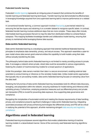 7/15
Federated transfer learning
Federated transfer learning represents an intriguing area of research that combines the benefits of
transfer learning and federated learning techniques. Transfer learning has demonstrated its effectiveness
in leveraging knowledge acquired from one supervised learning task to improve performance on a related
task.
In conventional transfer learning, a common approach involves fine-tuning a pre-trained network by
removing the last few layers and retraining it on a smaller dataset to recognize specific labels. In contrast,
federated transfer learning involves additional steps that are more complex. These steps often include
intermediate learning processes that aim to map the data from distributed entities to a shared feature
subspace. This mapping facilitates knowledge transfer and collaborative model training, ensuring that
privacy is maintained while leveraging diverse data sources.
Data-centric federated learning
Data-centric federated learning is a developing approach that extends traditional federated learning
principles to emphasize data ownership, privacy, and secure access. This approach resembles a peer-to-
peer model where data owners grant external entities the capability to build models using their data
without actually transferring the data.
The philosophy behind data-centric federated learning is not limited to merely providing access to private
data. It envisages a network where private, siloed data could be accessible to various organizations,
fostering the creation of machine-learning models for a broad spectrum of applications.
Under this paradigm, data owners maintain their data in a secure environment, enabling external data
scientists to conduct training or inference on this remotely hosted data. Unlike model-centric approaches
that typically rely on pre-existing models, data-centric federated learning focuses on extracting value from
the data itself.
Realizing the full promise of data-centric federated learning necessitates tools for efficient data discovery,
wrangling, and preparation within the network, ensuring readiness for model training and inference while
upholding privacy. Furthermore, employing protective measures such as differential privacy and private
set intersection (PSI) is crucial for preventing data exposure, thus supporting data governance and
compliance.
Navigating the complexities of automated control and meeting the diverse requirements of data handling,
privacy, and compliance presents significant challenges in data-centric federated learning. Integrating
automated processes with privacy-enhancing technologies like differential privacy and PSI will be critical
in realizing the potential of this approach, all while maintaining stringent data security and regulatory
compliance.
Algorithms used in federated learning
Federated learning encompasses several algorithms that enable collaborative training of machine
learning models in a decentralized manner. Some of the commonly used federated learning algorithms
include:
 