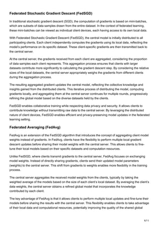 8/15
Federated Stochastic Gradient Descent (FedSGD)
In traditional stochastic gradient descent (SGD), the computation of gradients is based on mini-batches,
which are subsets of data samples drawn from the entire dataset. In the context of federated learning,
these mini-batches can be viewed as individual client devices, each having access to its own local data.
With Federated Stochastic Gradient Descent (FedSGD), the central model is initially distributed to all
participating clients. Each client independently computes the gradients using its local data, reflecting the
model’s performance on its specific dataset. These client-specific gradients are then transmitted back to
the central server.
At the central server, the gradients received from each client are aggregated, considering the proportion
of data samples each client represents. This aggregation process ensures that clients with larger
datasets contribute more significantly to calculating the gradient descent step. By considering the relative
sizes of the local datasets, the central server appropriately weighs the gradients from different clients
during the aggregation process.
The resulting aggregated gradient updates the central model, reflecting the collective knowledge and
insights gained from the distributed clients. This iterative process of distributing the model, computing
gradients locally, and aggregating them at the central server continues for multiple rounds, progressively
refining the global model based on the diverse datasets held by the clients.
FedSGD enables collaborative training while respecting data privacy and security. It allows clients to
contribute knowledge without transmitting raw data to the central server. By leveraging the distributed
nature of client devices, FedSGD enables efficient and privacy-preserving model updates in the federated
learning setting.
Federated Averaging (FedAvg)
FedAvg is an extension of the FedSGD algorithm that introduces the concept of aggregating client model
weights instead of gradients. In FedAvg, clients have the flexibility to perform multiple local gradient
descent updates before sharing their model weights with the central server. This allows clients to fine-
tune their local models based on their specific datasets and computation resources.
Unlike FedSGD, where clients transmit gradients to the central server, FedAvg focuses on exchanging
model weights. Instead of directly sharing gradients, clients send their updated model parameters
(weights) to the central server. This shift from gradients to weights enables more flexibility in the training
process.
The central server aggregates the received model weights from the clients, typically by taking the
weighted average of the models based on the size of each client’s local dataset. By averaging the client’s
data weights, the central server obtains a refined global model that incorporates the knowledge
contributed by each client.
The key advantage of FedAvg is that it allows clients to perform multiple local updates and fine-tune their
models before sharing the results with the central server. This flexibility enables clients to take advantage
of their local data and computational resources, potentially improving the quality of the shared global
 