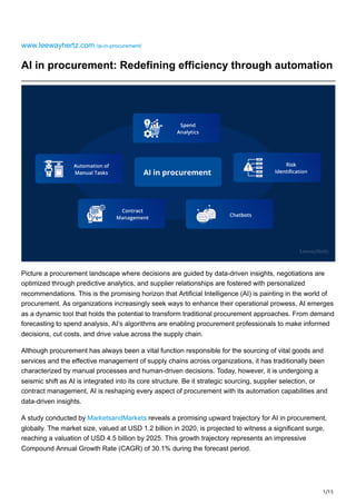 1/15
www.leewayhertz.com /ai-in-procurement/
AI in procurement: Redefining efficiency through automation
Picture a procurement landscape where decisions are guided by data-driven insights, negotiations are
optimized through predictive analytics, and supplier relationships are fostered with personalized
recommendations. This is the promising horizon that Artificial Intelligence (AI) is painting in the world of
procurement. As organizations increasingly seek ways to enhance their operational prowess, AI emerges
as a dynamic tool that holds the potential to transform traditional procurement approaches. From demand
forecasting to spend analysis, AI’s algorithms are enabling procurement professionals to make informed
decisions, cut costs, and drive value across the supply chain.
Although procurement has always been a vital function responsible for the sourcing of vital goods and
services and the effective management of supply chains across organizations, it has traditionally been
characterized by manual processes and human-driven decisions. Today, however, it is undergoing a
seismic shift as AI is integrated into its core structure. Be it strategic sourcing, supplier selection, or
contract management, AI is reshaping every aspect of procurement with its automation capabilities and
data-driven insights.
A study conducted by MarketsandMarkets reveals a promising upward trajectory for AI in procurement,
globally. The market size, valued at USD 1.2 billion in 2020, is projected to witness a significant surge,
reaching a valuation of USD 4.5 billion by 2025. This growth trajectory represents an impressive
Compound Annual Growth Rate (CAGR) of 30.1% during the forecast period.
 