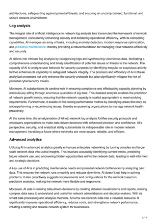 6/11
architectures, safeguarding against potential threats, and ensuring an uncompromised, functional, and
secure network environment.
Log analysis
The integral role of artificial intelligence in network log analysis has transmuted the framework of network
management, concurrently enhancing security and bolstering operational efficiency. With its compelling
capabilities, AI manages an array of tasks, including anomaly detection, incident response optimization,
and predictive maintenance, thereby providing a robust foundation for managing vast networks effectively
and securely.
AI delves into intricate log analysis by categorizing logs and synthesizing voluminous data, facilitating a
comprehensive understanding and timely identification of potential issues or threats in the network. The
capacity of AI to analyze user behavior for security purposes by identifying irregular or suspicious activity
further enhances its capability to safeguard network integrity. The precision and efficiency of AI in these
analytical processes not only enhance the security protocols but also significantly mitigate the risk of
potential cybersecurity threats.
Moreover, AI substantiates its cardinal role in ensuring compliance and effectuating capacity planning by
meticulously sifting through enormous quantities of log data. This detailed analysis enables the prediction
of network growth trends, ensuring that the network capacity is scaled appropriately to meet evolving
requirements. Furthermore, it assists in fine-tuning performance metrics by identifying areas that may be
underperforming or experiencing issues, thereby empowering organizations to manage network health
proactively.
At the same time, the amalgamation of AI into network log analysis fortifies security protocols and
empowers organizations to make data-driven decisions with enhanced precision and confidence. AI’s
perspective, security, and analytical ability substantiate its indispensable role in modern network
management, heralding a future where networks are more secure, reliable, and efficient.
Advanced analytics
Utilizing AI in advanced analytics greatly enhances enterprise networking by turning complex and large-
scale network data into useful insights. This involves accurately identifying current trends, predicting
future network use, and uncovering hidden opportunities within the network data, leading to well-informed
and strategic decisions.
A key use of AI is in predicting maintenance needs and potential network bottlenecks by analyzing past
data. This ensures the network runs smoothly and reduces downtime. AI doesn’t just help in solving
problems; it also proactively suggests improvements and configurations for the network based on
predictive analytics, making the network more flexible and responsive.
Moreover, AI aids in making data-driven decisions by creating detailed visualizations and reports, making
complex data easy to understand and useful for network administrators and decision-makers. With its
smart data processing and analysis methods, AI turns raw network data into a valuable resource. It
significantly improves operational efficiency, reduces costs, and strengthens network performance,
creating a strong and reliable network system for businesses.
 