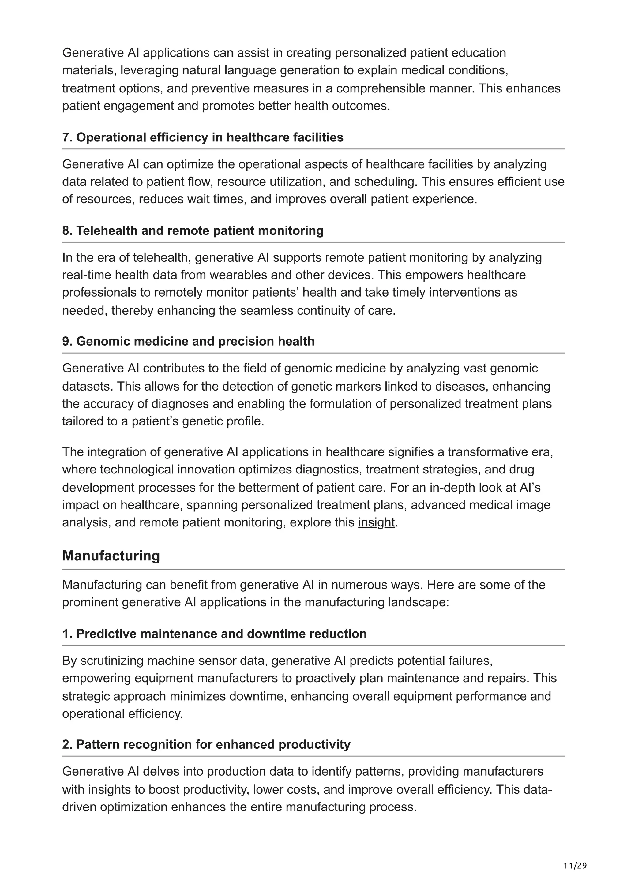 11/29
Generative AI applications can assist in creating personalized patient education
materials, leveraging natural language generation to explain medical conditions,
treatment options, and preventive measures in a comprehensible manner. This enhances
patient engagement and promotes better health outcomes.
7. Operational efficiency in healthcare facilities
Generative AI can optimize the operational aspects of healthcare facilities by analyzing
data related to patient flow, resource utilization, and scheduling. This ensures efficient use
of resources, reduces wait times, and improves overall patient experience.
8. Telehealth and remote patient monitoring
In the era of telehealth, generative AI supports remote patient monitoring by analyzing
real-time health data from wearables and other devices. This empowers healthcare
professionals to remotely monitor patients’ health and take timely interventions as
needed, thereby enhancing the seamless continuity of care.
9. Genomic medicine and precision health
Generative AI contributes to the field of genomic medicine by analyzing vast genomic
datasets. This allows for the detection of genetic markers linked to diseases, enhancing
the accuracy of diagnoses and enabling the formulation of personalized treatment plans
tailored to a patient’s genetic profile.
The integration of generative AI applications in healthcare signifies a transformative era,
where technological innovation optimizes diagnostics, treatment strategies, and drug
development processes for the betterment of patient care. For an in-depth look at AI’s
impact on healthcare, spanning personalized treatment plans, advanced medical image
analysis, and remote patient monitoring, explore this insight.
Manufacturing
Manufacturing can benefit from generative AI in numerous ways. Here are some of the
prominent generative AI applications in the manufacturing landscape:
1. Predictive maintenance and downtime reduction
By scrutinizing machine sensor data, generative AI predicts potential failures,
empowering equipment manufacturers to proactively plan maintenance and repairs. This
strategic approach minimizes downtime, enhancing overall equipment performance and
operational efficiency.
2. Pattern recognition for enhanced productivity
Generative AI delves into production data to identify patterns, providing manufacturers
with insights to boost productivity, lower costs, and improve overall efficiency. This data-
driven optimization enhances the entire manufacturing process.
 