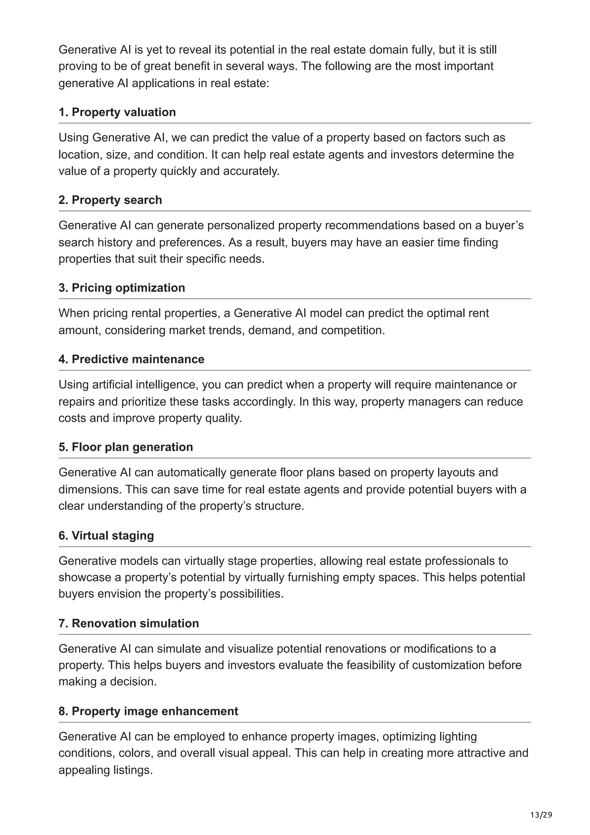 13/29
Generative AI is yet to reveal its potential in the real estate domain fully, but it is still
proving to be of great benefit in several ways. The following are the most important
generative AI applications in real estate:
1. Property valuation
Using Generative AI, we can predict the value of a property based on factors such as
location, size, and condition. It can help real estate agents and investors determine the
value of a property quickly and accurately.
2. Property search
Generative AI can generate personalized property recommendations based on a buyer’s
search history and preferences. As a result, buyers may have an easier time finding
properties that suit their specific needs.
3. Pricing optimization
When pricing rental properties, a Generative AI model can predict the optimal rent
amount, considering market trends, demand, and competition.
4. Predictive maintenance
Using artificial intelligence, you can predict when a property will require maintenance or
repairs and prioritize these tasks accordingly. In this way, property managers can reduce
costs and improve property quality.
5. Floor plan generation
Generative AI can automatically generate floor plans based on property layouts and
dimensions. This can save time for real estate agents and provide potential buyers with a
clear understanding of the property’s structure.
6. Virtual staging
Generative models can virtually stage properties, allowing real estate professionals to
showcase a property’s potential by virtually furnishing empty spaces. This helps potential
buyers envision the property’s possibilities.
7. Renovation simulation
Generative AI can simulate and visualize potential renovations or modifications to a
property. This helps buyers and investors evaluate the feasibility of customization before
making a decision.
8. Property image enhancement
Generative AI can be employed to enhance property images, optimizing lighting
conditions, colors, and overall visual appeal. This can help in creating more attractive and
appealing listings.
 