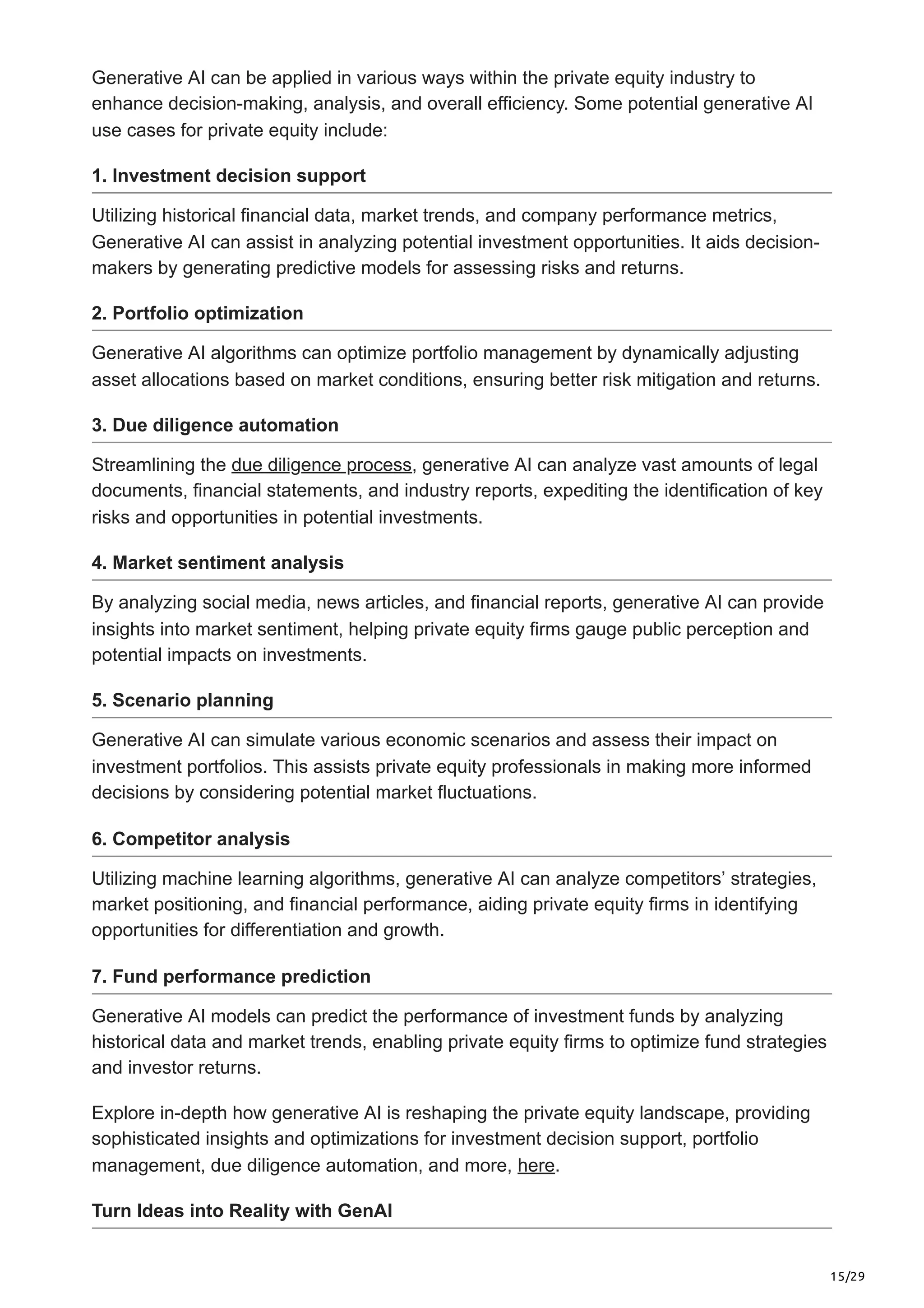 15/29
Generative AI can be applied in various ways within the private equity industry to
enhance decision-making, analysis, and overall efficiency. Some potential generative AI
use cases for private equity include:
1. Investment decision support
Utilizing historical financial data, market trends, and company performance metrics,
Generative AI can assist in analyzing potential investment opportunities. It aids decision-
makers by generating predictive models for assessing risks and returns.
2. Portfolio optimization
Generative AI algorithms can optimize portfolio management by dynamically adjusting
asset allocations based on market conditions, ensuring better risk mitigation and returns.
3. Due diligence automation
Streamlining the due diligence process, generative AI can analyze vast amounts of legal
documents, financial statements, and industry reports, expediting the identification of key
risks and opportunities in potential investments.
4. Market sentiment analysis
By analyzing social media, news articles, and financial reports, generative AI can provide
insights into market sentiment, helping private equity firms gauge public perception and
potential impacts on investments.
5. Scenario planning
Generative AI can simulate various economic scenarios and assess their impact on
investment portfolios. This assists private equity professionals in making more informed
decisions by considering potential market fluctuations.
6. Competitor analysis
Utilizing machine learning algorithms, generative AI can analyze competitors’ strategies,
market positioning, and financial performance, aiding private equity firms in identifying
opportunities for differentiation and growth.
7. Fund performance prediction
Generative AI models can predict the performance of investment funds by analyzing
historical data and market trends, enabling private equity firms to optimize fund strategies
and investor returns.
Explore in-depth how generative AI is reshaping the private equity landscape, providing
sophisticated insights and optimizations for investment decision support, portfolio
management, due diligence automation, and more, here.
Turn Ideas into Reality with GenAI
 