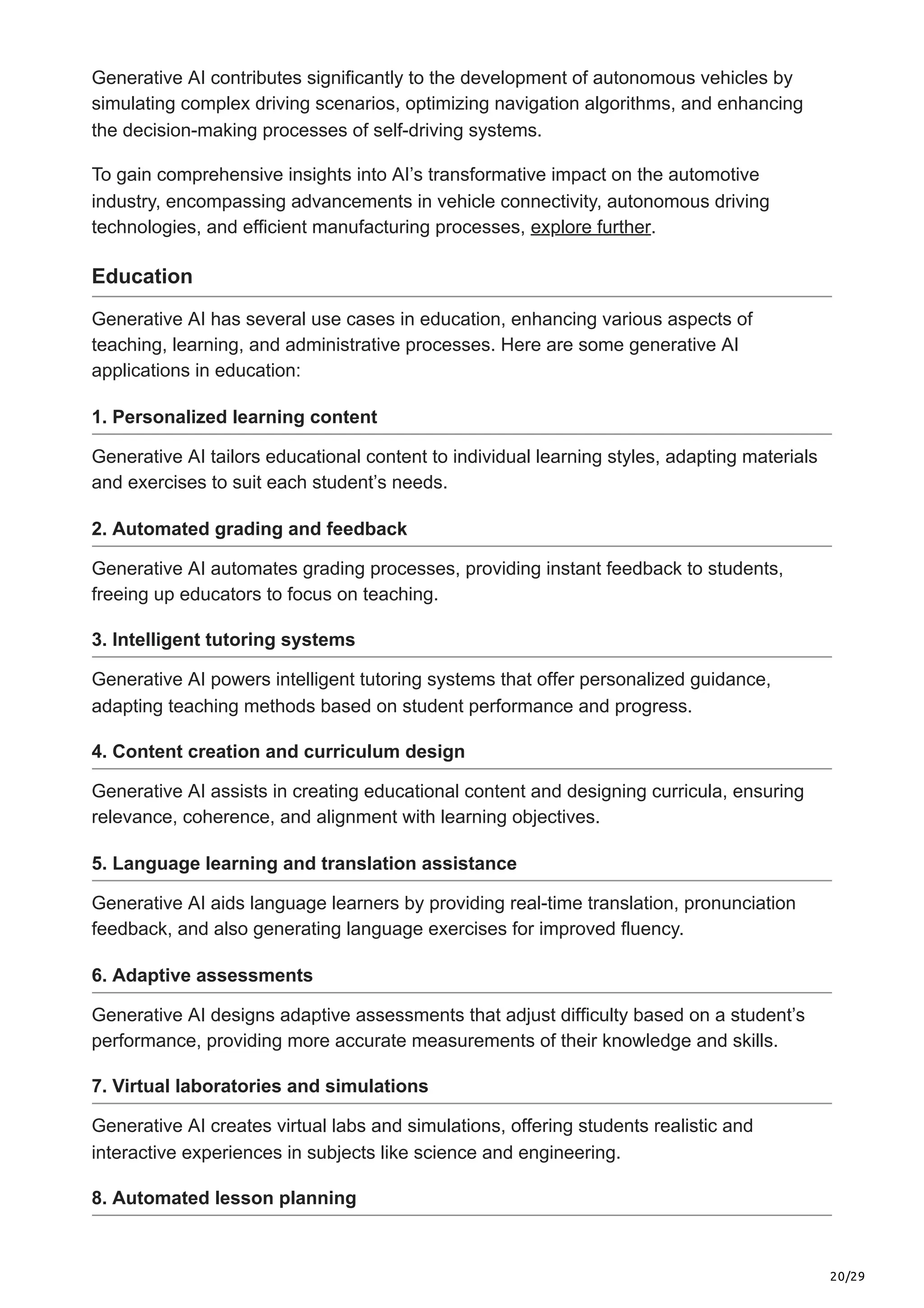 20/29
Generative AI contributes significantly to the development of autonomous vehicles by
simulating complex driving scenarios, optimizing navigation algorithms, and enhancing
the decision-making processes of self-driving systems.
To gain comprehensive insights into AI’s transformative impact on the automotive
industry, encompassing advancements in vehicle connectivity, autonomous driving
technologies, and efficient manufacturing processes, explore further.
Education
Generative AI has several use cases in education, enhancing various aspects of
teaching, learning, and administrative processes. Here are some generative AI
applications in education:
1. Personalized learning content
Generative AI tailors educational content to individual learning styles, adapting materials
and exercises to suit each student’s needs.
2. Automated grading and feedback
Generative AI automates grading processes, providing instant feedback to students,
freeing up educators to focus on teaching.
3. Intelligent tutoring systems
Generative AI powers intelligent tutoring systems that offer personalized guidance,
adapting teaching methods based on student performance and progress.
4. Content creation and curriculum design
Generative AI assists in creating educational content and designing curricula, ensuring
relevance, coherence, and alignment with learning objectives.
5. Language learning and translation assistance
Generative AI aids language learners by providing real-time translation, pronunciation
feedback, and also generating language exercises for improved fluency.
6. Adaptive assessments
Generative AI designs adaptive assessments that adjust difficulty based on a student’s
performance, providing more accurate measurements of their knowledge and skills.
7. Virtual laboratories and simulations
Generative AI creates virtual labs and simulations, offering students realistic and
interactive experiences in subjects like science and engineering.
8. Automated lesson planning
 