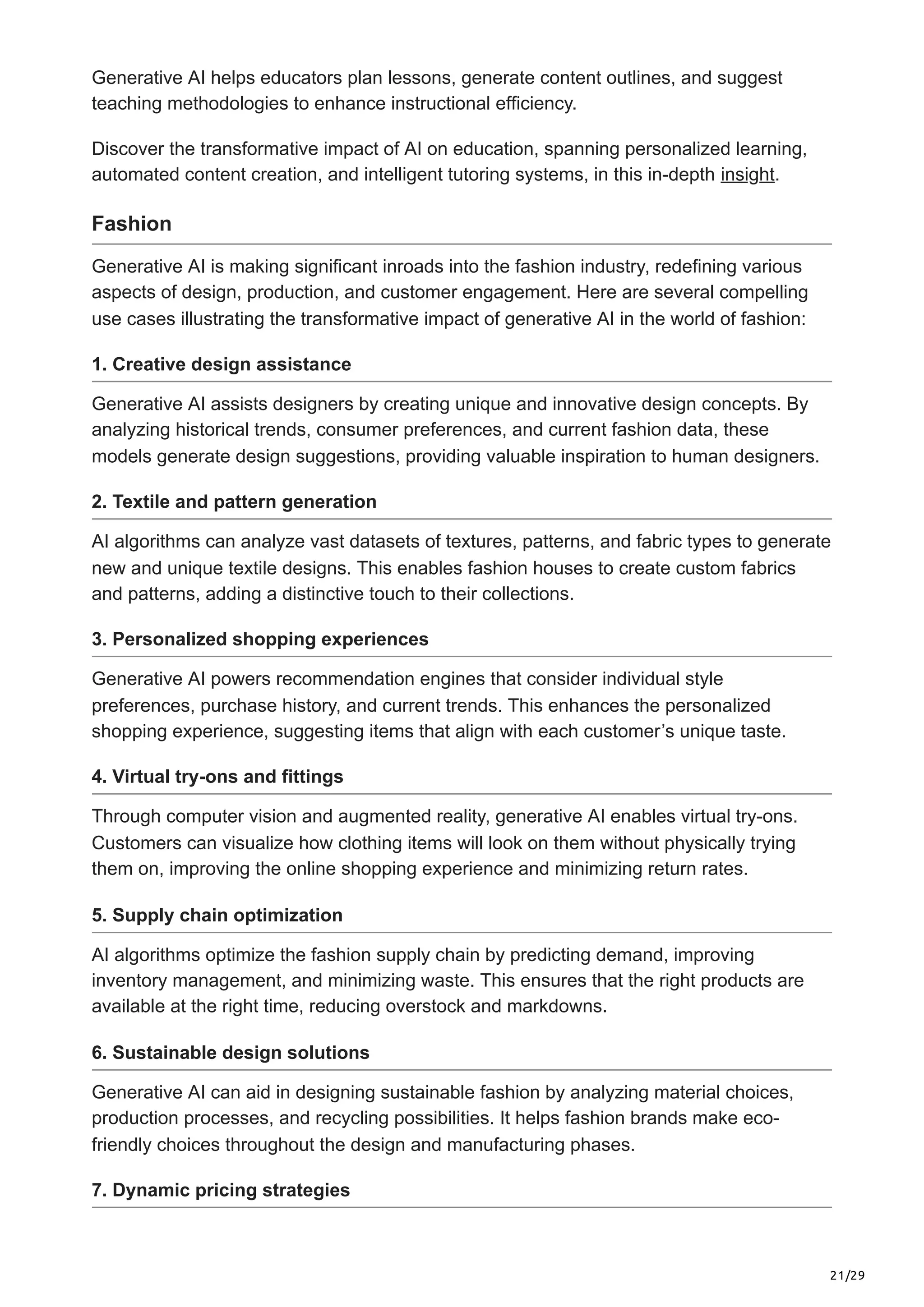 21/29
Generative AI helps educators plan lessons, generate content outlines, and suggest
teaching methodologies to enhance instructional efficiency.
Discover the transformative impact of AI on education, spanning personalized learning,
automated content creation, and intelligent tutoring systems, in this in-depth insight.
Fashion
Generative AI is making significant inroads into the fashion industry, redefining various
aspects of design, production, and customer engagement. Here are several compelling
use cases illustrating the transformative impact of generative AI in the world of fashion:
1. Creative design assistance
Generative AI assists designers by creating unique and innovative design concepts. By
analyzing historical trends, consumer preferences, and current fashion data, these
models generate design suggestions, providing valuable inspiration to human designers.
2. Textile and pattern generation
AI algorithms can analyze vast datasets of textures, patterns, and fabric types to generate
new and unique textile designs. This enables fashion houses to create custom fabrics
and patterns, adding a distinctive touch to their collections.
3. Personalized shopping experiences
Generative AI powers recommendation engines that consider individual style
preferences, purchase history, and current trends. This enhances the personalized
shopping experience, suggesting items that align with each customer’s unique taste.
4. Virtual try-ons and fittings
Through computer vision and augmented reality, generative AI enables virtual try-ons.
Customers can visualize how clothing items will look on them without physically trying
them on, improving the online shopping experience and minimizing return rates.
5. Supply chain optimization
AI algorithms optimize the fashion supply chain by predicting demand, improving
inventory management, and minimizing waste. This ensures that the right products are
available at the right time, reducing overstock and markdowns.
6. Sustainable design solutions
Generative AI can aid in designing sustainable fashion by analyzing material choices,
production processes, and recycling possibilities. It helps fashion brands make eco-
friendly choices throughout the design and manufacturing phases.
7. Dynamic pricing strategies
 