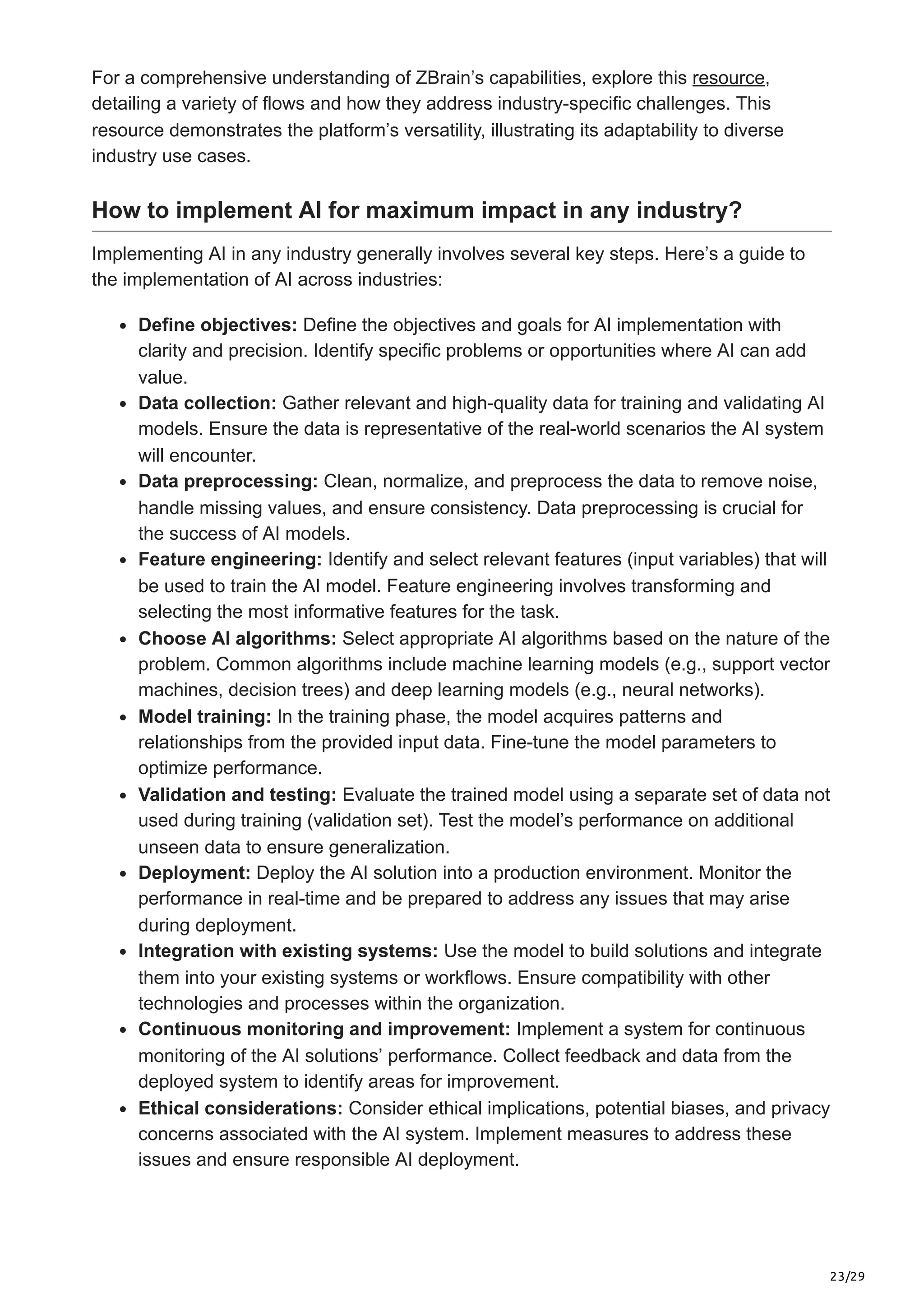 23/29
For a comprehensive understanding of ZBrain’s capabilities, explore this resource,
detailing a variety of flows and how they address industry-specific challenges. This
resource demonstrates the platform’s versatility, illustrating its adaptability to diverse
industry use cases.
How to implement AI for maximum impact in any industry?
Implementing AI in any industry generally involves several key steps. Here’s a guide to
the implementation of AI across industries:
Define objectives: Define the objectives and goals for AI implementation with
clarity and precision. Identify specific problems or opportunities where AI can add
value.
Data collection: Gather relevant and high-quality data for training and validating AI
models. Ensure the data is representative of the real-world scenarios the AI system
will encounter.
Data preprocessing: Clean, normalize, and preprocess the data to remove noise,
handle missing values, and ensure consistency. Data preprocessing is crucial for
the success of AI models.
Feature engineering: Identify and select relevant features (input variables) that will
be used to train the AI model. Feature engineering involves transforming and
selecting the most informative features for the task.
Choose AI algorithms: Select appropriate AI algorithms based on the nature of the
problem. Common algorithms include machine learning models (e.g., support vector
machines, decision trees) and deep learning models (e.g., neural networks).
Model training: In the training phase, the model acquires patterns and
relationships from the provided input data. Fine-tune the model parameters to
optimize performance.
Validation and testing: Evaluate the trained model using a separate set of data not
used during training (validation set). Test the model’s performance on additional
unseen data to ensure generalization.
Deployment: Deploy the AI solution into a production environment. Monitor the
performance in real-time and be prepared to address any issues that may arise
during deployment.
Integration with existing systems: Use the model to build solutions and integrate
them into your existing systems or workflows. Ensure compatibility with other
technologies and processes within the organization.
Continuous monitoring and improvement: Implement a system for continuous
monitoring of the AI solutions’ performance. Collect feedback and data from the
deployed system to identify areas for improvement.
Ethical considerations: Consider ethical implications, potential biases, and privacy
concerns associated with the AI system. Implement measures to address these
issues and ensure responsible AI deployment.
 