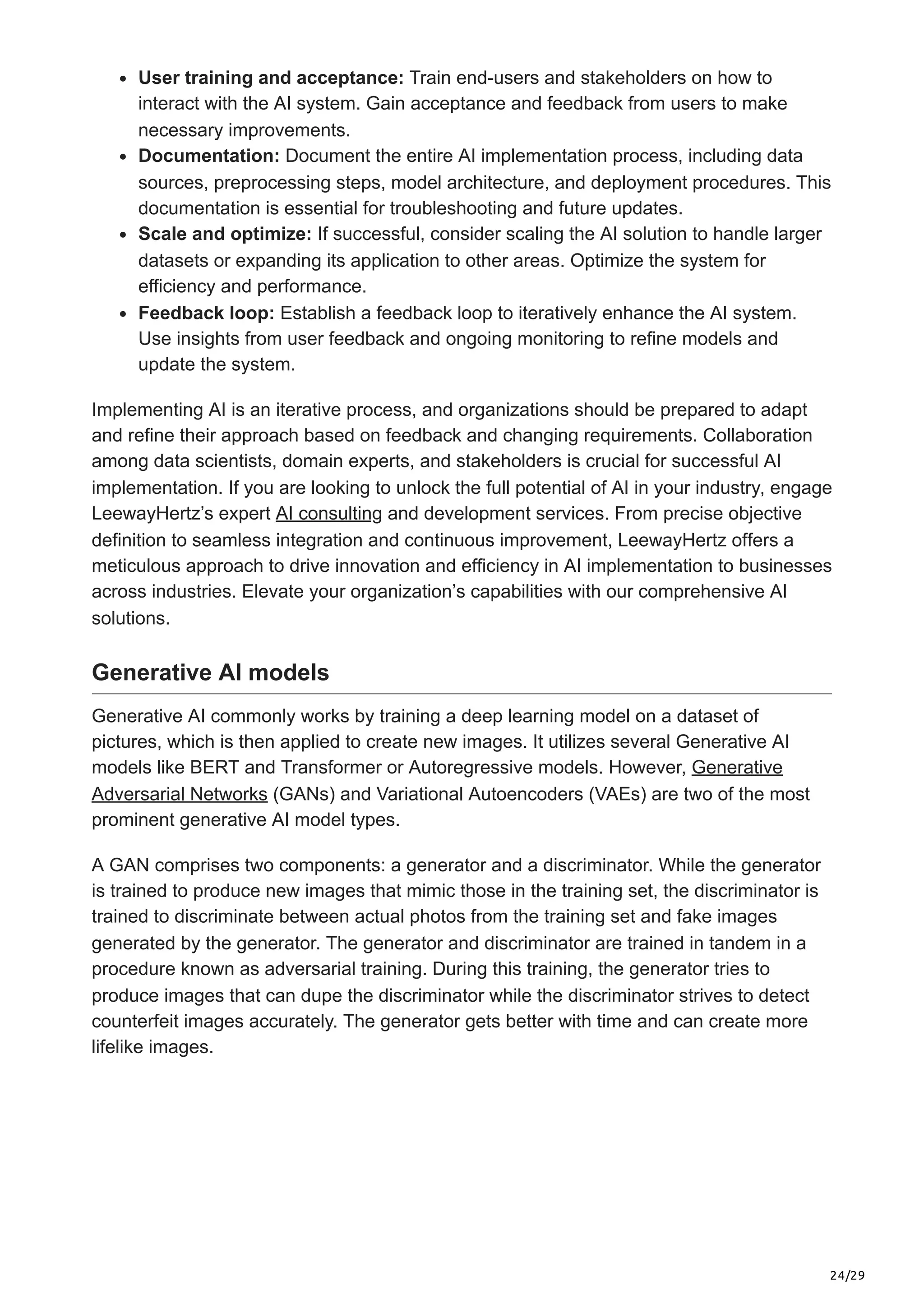 24/29
User training and acceptance: Train end-users and stakeholders on how to
interact with the AI system. Gain acceptance and feedback from users to make
necessary improvements.
Documentation: Document the entire AI implementation process, including data
sources, preprocessing steps, model architecture, and deployment procedures. This
documentation is essential for troubleshooting and future updates.
Scale and optimize: If successful, consider scaling the AI solution to handle larger
datasets or expanding its application to other areas. Optimize the system for
efficiency and performance.
Feedback loop: Establish a feedback loop to iteratively enhance the AI system.
Use insights from user feedback and ongoing monitoring to refine models and
update the system.
Implementing AI is an iterative process, and organizations should be prepared to adapt
and refine their approach based on feedback and changing requirements. Collaboration
among data scientists, domain experts, and stakeholders is crucial for successful AI
implementation. If you are looking to unlock the full potential of AI in your industry, engage
LeewayHertz’s expert AI consulting and development services. From precise objective
definition to seamless integration and continuous improvement, LeewayHertz offers a
meticulous approach to drive innovation and efficiency in AI implementation to businesses
across industries. Elevate your organization’s capabilities with our comprehensive AI
solutions.
Generative AI models
Generative AI commonly works by training a deep learning model on a dataset of
pictures, which is then applied to create new images. It utilizes several Generative AI
models like BERT and Transformer or Autoregressive models. However, Generative
Adversarial Networks (GANs) and Variational Autoencoders (VAEs) are two of the most
prominent generative AI model types.
A GAN comprises two components: a generator and a discriminator. While the generator
is trained to produce new images that mimic those in the training set, the discriminator is
trained to discriminate between actual photos from the training set and fake images
generated by the generator. The generator and discriminator are trained in tandem in a
procedure known as adversarial training. During this training, the generator tries to
produce images that can dupe the discriminator while the discriminator strives to detect
counterfeit images accurately. The generator gets better with time and can create more
lifelike images.
 