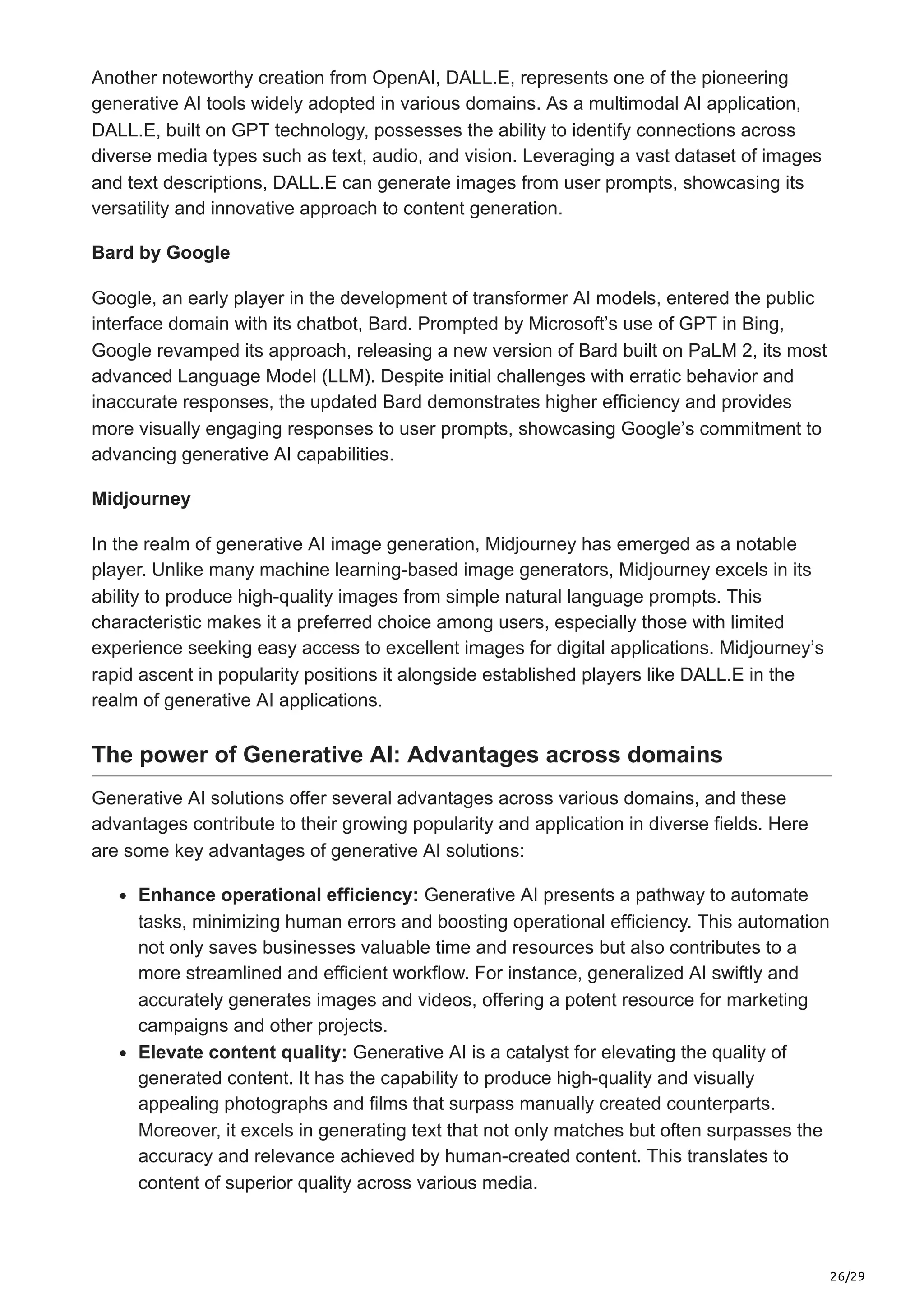 26/29
Another noteworthy creation from OpenAI, DALL.E, represents one of the pioneering
generative AI tools widely adopted in various domains. As a multimodal AI application,
DALL.E, built on GPT technology, possesses the ability to identify connections across
diverse media types such as text, audio, and vision. Leveraging a vast dataset of images
and text descriptions, DALL.E can generate images from user prompts, showcasing its
versatility and innovative approach to content generation.
Bard by Google
Google, an early player in the development of transformer AI models, entered the public
interface domain with its chatbot, Bard. Prompted by Microsoft’s use of GPT in Bing,
Google revamped its approach, releasing a new version of Bard built on PaLM 2, its most
advanced Language Model (LLM). Despite initial challenges with erratic behavior and
inaccurate responses, the updated Bard demonstrates higher efficiency and provides
more visually engaging responses to user prompts, showcasing Google’s commitment to
advancing generative AI capabilities.
Midjourney
In the realm of generative AI image generation, Midjourney has emerged as a notable
player. Unlike many machine learning-based image generators, Midjourney excels in its
ability to produce high-quality images from simple natural language prompts. This
characteristic makes it a preferred choice among users, especially those with limited
experience seeking easy access to excellent images for digital applications. Midjourney’s
rapid ascent in popularity positions it alongside established players like DALL.E in the
realm of generative AI applications.
The power of Generative AI: Advantages across domains
Generative AI solutions offer several advantages across various domains, and these
advantages contribute to their growing popularity and application in diverse fields. Here
are some key advantages of generative AI solutions:
Enhance operational efficiency: Generative AI presents a pathway to automate
tasks, minimizing human errors and boosting operational efficiency. This automation
not only saves businesses valuable time and resources but also contributes to a
more streamlined and efficient workflow. For instance, generalized AI swiftly and
accurately generates images and videos, offering a potent resource for marketing
campaigns and other projects.
Elevate content quality: Generative AI is a catalyst for elevating the quality of
generated content. It has the capability to produce high-quality and visually
appealing photographs and films that surpass manually created counterparts.
Moreover, it excels in generating text that not only matches but often surpasses the
accuracy and relevance achieved by human-created content. This translates to
content of superior quality across various media.
 