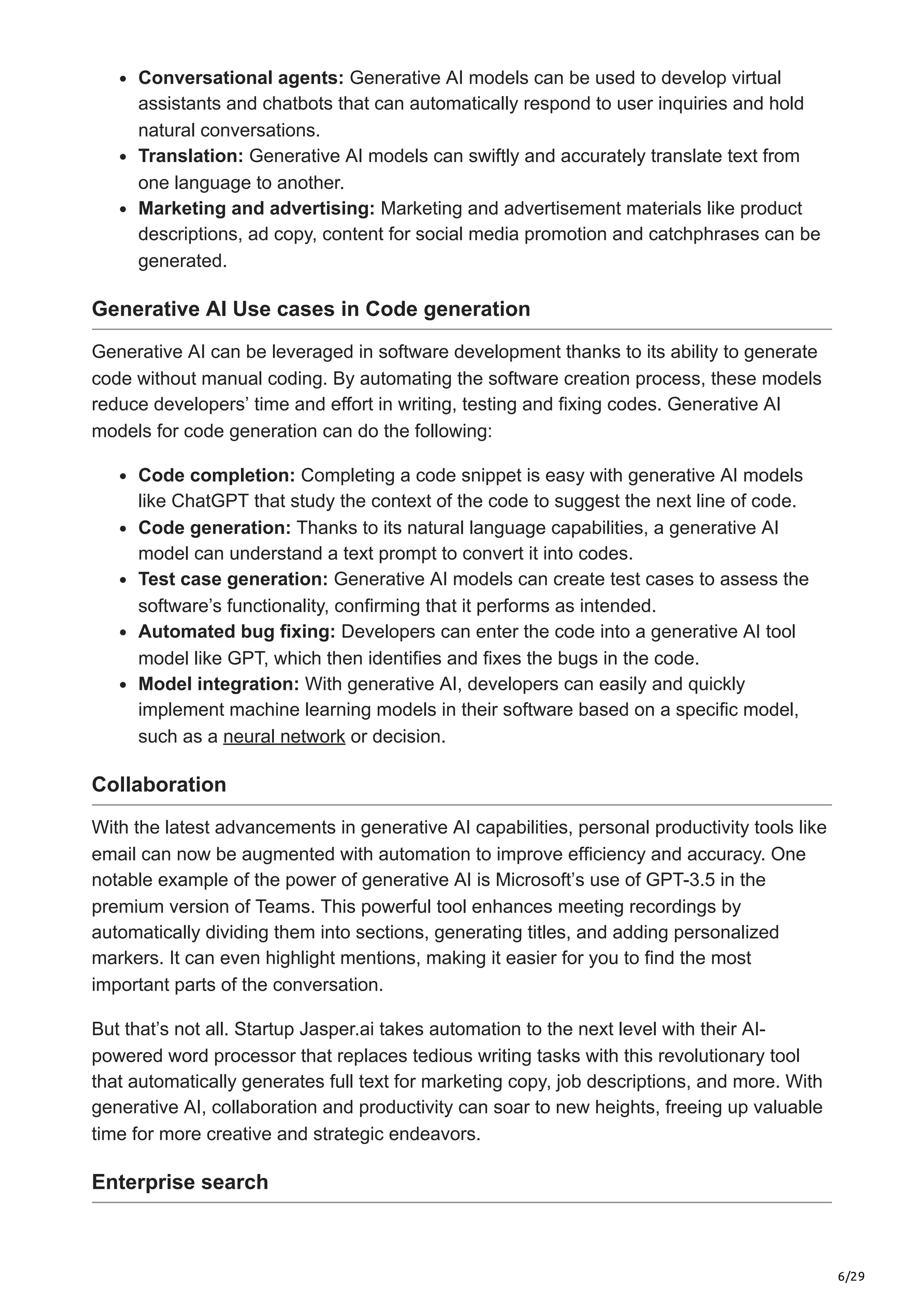 6/29
Conversational agents: Generative AI models can be used to develop virtual
assistants and chatbots that can automatically respond to user inquiries and hold
natural conversations.
Translation: Generative AI models can swiftly and accurately translate text from
one language to another.
Marketing and advertising: Marketing and advertisement materials like product
descriptions, ad copy, content for social media promotion and catchphrases can be
generated.
Generative AI Use cases in Code generation
Generative AI can be leveraged in software development thanks to its ability to generate
code without manual coding. By automating the software creation process, these models
reduce developers’ time and effort in writing, testing and fixing codes. Generative AI
models for code generation can do the following:
Code completion: Completing a code snippet is easy with generative AI models
like ChatGPT that study the context of the code to suggest the next line of code.
Code generation: Thanks to its natural language capabilities, a generative AI
model can understand a text prompt to convert it into codes.
Test case generation: Generative AI models can create test cases to assess the
software’s functionality, confirming that it performs as intended.
Automated bug fixing: Developers can enter the code into a generative AI tool
model like GPT, which then identifies and fixes the bugs in the code.
Model integration: With generative AI, developers can easily and quickly
implement machine learning models in their software based on a specific model,
such as a neural network or decision.
Collaboration
With the latest advancements in generative AI capabilities, personal productivity tools like
email can now be augmented with automation to improve efficiency and accuracy. One
notable example of the power of generative AI is Microsoft’s use of GPT-3.5 in the
premium version of Teams. This powerful tool enhances meeting recordings by
automatically dividing them into sections, generating titles, and adding personalized
markers. It can even highlight mentions, making it easier for you to find the most
important parts of the conversation.
But that’s not all. Startup Jasper.ai takes automation to the next level with their AI-
powered word processor that replaces tedious writing tasks with this revolutionary tool
that automatically generates full text for marketing copy, job descriptions, and more. With
generative AI, collaboration and productivity can soar to new heights, freeing up valuable
time for more creative and strategic endeavors.
Enterprise search
 