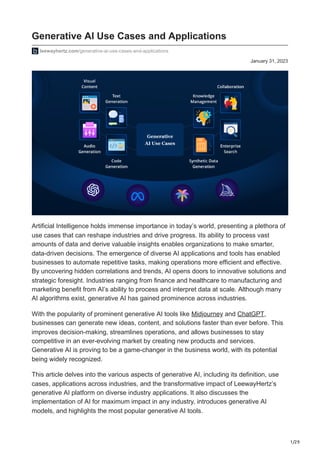 1/29
January 31, 2023
Generative AI Use Cases and Applications
leewayhertz.com/generative-ai-use-cases-and-applications
Artificial Intelligence holds immense importance in today’s world, presenting a plethora of
use cases that can reshape industries and drive progress. Its ability to process vast
amounts of data and derive valuable insights enables organizations to make smarter,
data-driven decisions. The emergence of diverse AI applications and tools has enabled
businesses to automate repetitive tasks, making operations more efficient and effective.
By uncovering hidden correlations and trends, AI opens doors to innovative solutions and
strategic foresight. Industries ranging from finance and healthcare to manufacturing and
marketing benefit from AI’s ability to process and interpret data at scale. Although many
AI algorithms exist, generative AI has gained prominence across industries.
With the popularity of prominent generative AI tools like Midjourney and ChatGPT,
businesses can generate new ideas, content, and solutions faster than ever before. This
improves decision-making, streamlines operations, and allows businesses to stay
competitive in an ever-evolving market by creating new products and services.
Generative AI is proving to be a game-changer in the business world, with its potential
being widely recognized.
This article delves into the various aspects of generative AI, including its definition, use
cases, applications across industries, and the transformative impact of LeewayHertz’s
generative AI platform on diverse industry applications. It also discusses the
implementation of AI for maximum impact in any industry, introduces generative AI
models, and highlights the most popular generative AI tools.
 