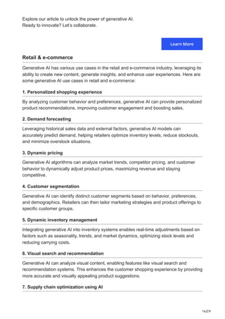 16/29
Explore our article to unlock the power of generative AI.
Ready to innovate? Let’s collaborate.
Retail & e-commerce
Generative AI has various use cases in the retail and e-commerce industry, leveraging its
ability to create new content, generate insights, and enhance user experiences. Here are
some generative AI use cases in retail and e-commerce:
1. Personalized shopping experience
By analyzing customer behavior and preferences, generative AI can provide personalized
product recommendations, improving customer engagement and boosting sales.
2. Demand forecasting
Leveraging historical sales data and external factors, generative AI models can
accurately predict demand, helping retailers optimize inventory levels, reduce stockouts,
and minimize overstock situations.
3. Dynamic pricing
Generative AI algorithms can analyze market trends, competitor pricing, and customer
behavior to dynamically adjust product prices, maximizing revenue and staying
competitive.
4. Customer segmentation
Generative AI can identify distinct customer segments based on behavior, preferences,
and demographics. Retailers can then tailor marketing strategies and product offerings to
specific customer groups.
5. Dynamic inventory management
Integrating generative AI into inventory systems enables real-time adjustments based on
factors such as seasonality, trends, and market dynamics, optimizing stock levels and
reducing carrying costs.
6. Visual search and recommendation
Generative AI can analyze visual content, enabling features like visual search and
recommendation systems. This enhances the customer shopping experience by providing
more accurate and visually appealing product suggestions.
7. Supply chain optimization using AI
 