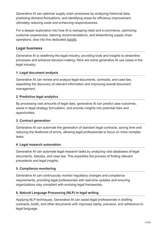 17/29
Generative AI can optimize supply chain processes by analyzing historical data,
predicting demand fluctuations, and identifying areas for efficiency improvement,
ultimately reducing costs and enhancing responsiveness.
For a deeper exploration into how AI is reshaping retail and e-commerce, optimizing
customer experiences, tailoring recommendations, and streamlining supply chain
operations, dive into this dedicated insight.
Legal business
Generative AI is redefining the legal industry, providing tools and insights to streamline
processes and enhance decision-making. Here are some generative AI use cases in the
legal industry:
1. Legal document analysis
Generative AI can review and analyze legal documents, contracts, and case law,
expediting the discovery of relevant information and improving overall document
management.
2. Predictive legal analytics
By processing vast amounts of legal data, generative AI can predict case outcomes,
assist in legal strategy formulation, and provide insights into potential risks and
opportunities.
3. Contract generation
Generative AI can automate the generation of standard legal contracts, saving time and
reducing the likelihood of errors, allowing legal professionals to focus on more complex
tasks.
4. Legal research automation
Generative AI can automate legal research tasks by analyzing vast databases of legal
documents, statutes, and case law. This expedites the process of finding relevant
precedents and legal insights.
5. Compliance monitoring
Generative AI can continuously monitor regulatory changes and compliance
requirements, providing legal professionals with real-time updates and ensuring
organizations stay compliant with evolving legal frameworks.
6. Natural Language Processing (NLP) in legal writing
Applying NLP techniques, Generative AI can assist legal professionals in drafting
contracts, briefs, and other documents with improved clarity, precision, and adherence to
legal language.
 