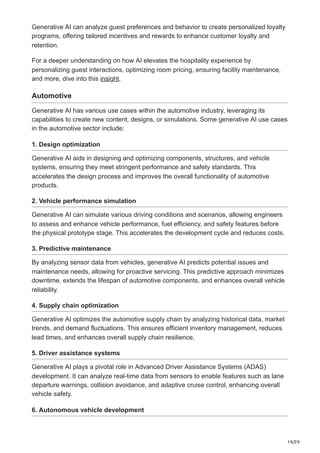 19/29
Generative AI can analyze guest preferences and behavior to create personalized loyalty
programs, offering tailored incentives and rewards to enhance customer loyalty and
retention.
For a deeper understanding on how AI elevates the hospitality experience by
personalizing guest interactions, optimizing room pricing, ensuring facility maintenance,
and more, dive into this insight.
Automotive
Generative AI has various use cases within the automotive industry, leveraging its
capabilities to create new content, designs, or simulations. Some generative AI use cases
in the automotive sector include:
1. Design optimization
Generative AI aids in designing and optimizing components, structures, and vehicle
systems, ensuring they meet stringent performance and safety standards. This
accelerates the design process and improves the overall functionality of automotive
products.
2. Vehicle performance simulation
Generative AI can simulate various driving conditions and scenarios, allowing engineers
to assess and enhance vehicle performance, fuel efficiency, and safety features before
the physical prototype stage. This accelerates the development cycle and reduces costs.
3. Predictive maintenance
By analyzing sensor data from vehicles, generative AI predicts potential issues and
maintenance needs, allowing for proactive servicing. This predictive approach minimizes
downtime, extends the lifespan of automotive components, and enhances overall vehicle
reliability.
4. Supply chain optimization
Generative AI optimizes the automotive supply chain by analyzing historical data, market
trends, and demand fluctuations. This ensures efficient inventory management, reduces
lead times, and enhances overall supply chain resilience.
5. Driver assistance systems
Generative AI plays a pivotal role in Advanced Driver Assistance Systems (ADAS)
development. It can analyze real-time data from sensors to enable features such as lane
departure warnings, collision avoidance, and adaptive cruise control, enhancing overall
vehicle safety.
6. Autonomous vehicle development
 