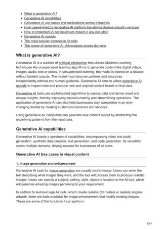2/29
What is generative AI?
Generative AI capabilities
Generative AI use cases and applications across industries
How LeewayHertz’s generative AI platform transforms diverse industry verticals
How to implement AI for maximum impact in any industry?
Generative AI models
The most popular generative AI tools
The power of generative AI: Advantages across domains
What is generative AI?
Generative AI is a subfield of artificial intelligence that utilizes Machine Learning
techniques like unsupervised learning algorithms to generate content like digital videos,
images, audio, text or codes. In unsupervised learning, the model is trained on a dataset
without labeled outputs. The model must discover patterns and structures
independently without any human guidance. Generative AI aims to utilize generative AI
models to inspect data and produce new and original content based on that data.
Generative AI tools use sophisticated algorithms to assess data and derive novel and
unique insights, thereby improving decision-making and streamlining operations. The
application of generative AI can also help businesses stay competitive in an ever-
changing market by creating customized products and services.
Using generative AI, computers can generate new content output by abstracting the
underlying patterns from the input data.
Generative AI capabilities
Generative AI boasts a spectrum of capabilities, encompassing video and audio
generation, synthetic data creation, text generation, and code generation. Its versatility
spans multiple domains, driving success for businesses of all sizes.
Generative AI Use cases in visual content
1. Image generation and enhancement
Generative AI tools for image generation are usually text-to-image. Users can enter the
text describing what images they want, and the tool will process them to produce realistic
images. Users can specify a subject, setting, style, object or location to the AI tool, which
will generate amazing images pertaining to your requirement.
In addition to text-to-image AI tools, which create realistic 3D models or realistic original
artwork, there are tools available for image enhancement that modify existing images.
These are some of the functions it can perform:
 