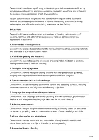 20/29
Generative AI contributes significantly to the development of autonomous vehicles by
simulating complex driving scenarios, optimizing navigation algorithms, and enhancing
the decision-making processes of self-driving systems.
To gain comprehensive insights into AI’s transformative impact on the automotive
industry, encompassing advancements in vehicle connectivity, autonomous driving
technologies, and efficient manufacturing processes, explore further.
Education
Generative AI has several use cases in education, enhancing various aspects of
teaching, learning, and administrative processes. Here are some generative AI
applications in education:
1. Personalized learning content
Generative AI tailors educational content to individual learning styles, adapting materials
and exercises to suit each student’s needs.
2. Automated grading and feedback
Generative AI automates grading processes, providing instant feedback to students,
freeing up educators to focus on teaching.
3. Intelligent tutoring systems
Generative AI powers intelligent tutoring systems that offer personalized guidance,
adapting teaching methods based on student performance and progress.
4. Content creation and curriculum design
Generative AI assists in creating educational content and designing curricula, ensuring
relevance, coherence, and alignment with learning objectives.
5. Language learning and translation assistance
Generative AI aids language learners by providing real-time translation, pronunciation
feedback, and also generating language exercises for improved fluency.
6. Adaptive assessments
Generative AI designs adaptive assessments that adjust difficulty based on a student’s
performance, providing more accurate measurements of their knowledge and skills.
7. Virtual laboratories and simulations
Generative AI creates virtual labs and simulations, offering students realistic and
interactive experiences in subjects like science and engineering.
8. Automated lesson planning
 
