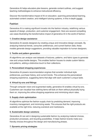 21/29
Generative AI helps educators plan lessons, generate content outlines, and suggest
teaching methodologies to enhance instructional efficiency.
Discover the transformative impact of AI on education, spanning personalized learning,
automated content creation, and intelligent tutoring systems, in this in-depth insight.
Fashion
Generative AI is making significant inroads into the fashion industry, redefining various
aspects of design, production, and customer engagement. Here are several compelling
use cases illustrating the transformative impact of generative AI in the world of fashion:
1. Creative design assistance
Generative AI assists designers by creating unique and innovative design concepts. By
analyzing historical trends, consumer preferences, and current fashion data, these
models generate design suggestions, providing valuable inspiration to human designers.
2. Textile and pattern generation
AI algorithms can analyze vast datasets of textures, patterns, and fabric types to generate
new and unique textile designs. This enables fashion houses to create custom fabrics
and patterns, adding a distinctive touch to their collections.
3. Personalized shopping experiences
Generative AI powers recommendation engines that consider individual style
preferences, purchase history, and current trends. This enhances the personalized
shopping experience, suggesting items that align with each customer’s unique taste.
4. Virtual try-ons and fittings
Through computer vision and augmented reality, generative AI enables virtual try-ons.
Customers can visualize how clothing items will look on them without physically trying
them on, improving the online shopping experience and minimizing return rates.
5. Supply chain optimization
AI algorithms optimize the fashion supply chain by predicting demand, improving
inventory management, and minimizing waste. This ensures that the right products are
available at the right time, reducing overstock and markdowns.
6. Sustainable design solutions
Generative AI can aid in designing sustainable fashion by analyzing material choices,
production processes, and recycling possibilities. It helps fashion brands make eco-
friendly choices throughout the design and manufacturing phases.
7. Dynamic pricing strategies
 