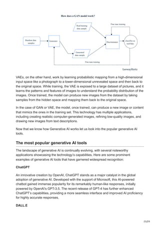 25/29
Random data
samples
Generator
Real/training
data sample
Generated
data sample
Fine tune training
Discriminator
Fine tune training
Random data
samples
Generator classifies as
real/fake
How does a GAN model work?
LeewayHertz
VAEs, on the other hand, work by learning probabilistic mapping from a high-dimensional
input space like a photograph to a lower-dimensional unrevealed space and then back to
the original space. While training, the VAE is exposed to a large dataset of pictures, and it
learns the patterns and features of images to understand the probability distribution of the
images. Once trained, the model can produce new images from the dataset by taking
samples from the hidden space and mapping them back to the original space.
In the case of GAN or VAE, the model, once trained, can produce a new image or content
that mimics the ones in the training set. This technology has multiple applications,
including creating realistic computer-generated images, refining low-quality images, and
drawing new images from text descriptions.
Now that we know how Generative AI works let us look into the popular generative AI
tools.
The most popular generative AI tools
The landscape of generative AI is continually evolving, with several noteworthy
applications showcasing the technology’s capabilities. Here are some prominent
examples of generative AI tools that have garnered widespread recognition:
ChatGPT
An innovative creation by OpenAI, ChatGPT stands as a major catalyst in the global
adoption of generative AI. Developed with the support of Microsoft, this AI-powered
chatbot gained immense popularity for its remarkably human-like responses, initially
powered by OpenAI’s GPT-3.5. The recent release of GPT-4 has further enhanced
ChatGPT’s capabilities, providing a more seamless interface and improved AI proficiency
for highly accurate responses.
DALL.E
 