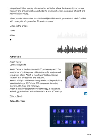28/29
comprehend. It is a journey into uncharted territories, where the intersection of human
ingenuity and artificial intelligence holds the promise of a more innovative, efficient, and
interconnected future.
Would you like to automate your business operations with a generative AI tool? Connect
with LeewayHertz’s generative AI developers now!
Listen to the article
17:00
00:00
Author’s Bio
Akash Takyar
CEO LeewayHertz
Akash Takyar is the founder and CEO at LeewayHertz. The
experience of building over 100+ platforms for startups and
enterprises allows Akash to rapidly architect and design
solutions that are scalable and beautiful.
Akash's ability to build enterprise-grade technology solutions
has attracted over 30 Fortune 500 companies, including
Siemens, 3M, P&G and Hershey’s.
Akash is an early adopter of new technology, a passionate
technology enthusiast, and an investor in AI and IoT startups.
Write to Akash
Related Services
 