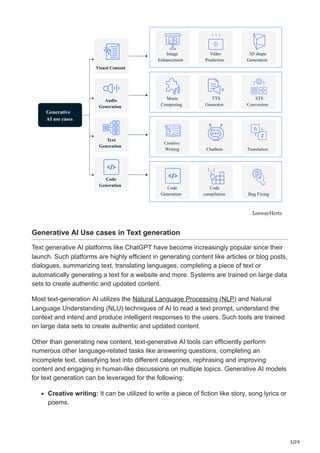 5/29
Generative
AI use cases
Visual Content
Audio
Generation
Code
Generation
Code
Generation
Text
Generation
Image
Enhancement
Video
Prediction
3D shape
Generation
Music
Composing
TTS
Generator
STS
Conversion
Chatbots
Code
compilation
Creative
Writing Translation
Bug Fixing
LeewayHertz
Generative AI Use cases in Text generation
Text generative AI platforms like ChatGPT have become increasingly popular since their
launch. Such platforms are highly efficient in generating content like articles or blog posts,
dialogues, summarizing text, translating languages, completing a piece of text or
automatically generating a text for a website and more. Systems are trained on large data
sets to create authentic and updated content.
Most text-generation AI utilizes the Natural Language Processing (NLP) and Natural
Language Understanding (NLU) techniques of AI to read a text prompt, understand the
context and intend and produce intelligent responses to the users. Such tools are trained
on large data sets to create authentic and updated content.
Other than generating new content, text-generative AI tools can efficiently perform
numerous other language-related tasks like answering questions, completing an
incomplete text, classifying text into different categories, rephrasing and improving
content and engaging in human-like discussions on multiple topics. Generative AI models
for text generation can be leveraged for the following:
Creative writing: It can be utilized to write a piece of fiction like story, song lyrics or
poems.
 
