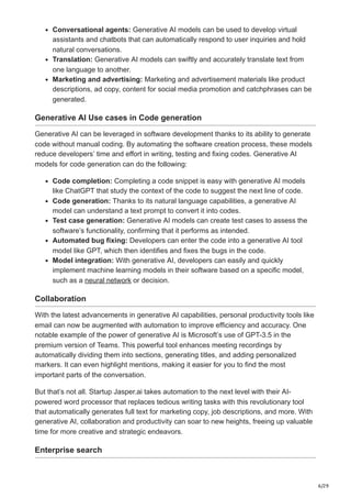 6/29
Conversational agents: Generative AI models can be used to develop virtual
assistants and chatbots that can automatically respond to user inquiries and hold
natural conversations.
Translation: Generative AI models can swiftly and accurately translate text from
one language to another.
Marketing and advertising: Marketing and advertisement materials like product
descriptions, ad copy, content for social media promotion and catchphrases can be
generated.
Generative AI Use cases in Code generation
Generative AI can be leveraged in software development thanks to its ability to generate
code without manual coding. By automating the software creation process, these models
reduce developers’ time and effort in writing, testing and fixing codes. Generative AI
models for code generation can do the following:
Code completion: Completing a code snippet is easy with generative AI models
like ChatGPT that study the context of the code to suggest the next line of code.
Code generation: Thanks to its natural language capabilities, a generative AI
model can understand a text prompt to convert it into codes.
Test case generation: Generative AI models can create test cases to assess the
software’s functionality, confirming that it performs as intended.
Automated bug fixing: Developers can enter the code into a generative AI tool
model like GPT, which then identifies and fixes the bugs in the code.
Model integration: With generative AI, developers can easily and quickly
implement machine learning models in their software based on a specific model,
such as a neural network or decision.
Collaboration
With the latest advancements in generative AI capabilities, personal productivity tools like
email can now be augmented with automation to improve efficiency and accuracy. One
notable example of the power of generative AI is Microsoft’s use of GPT-3.5 in the
premium version of Teams. This powerful tool enhances meeting recordings by
automatically dividing them into sections, generating titles, and adding personalized
markers. It can even highlight mentions, making it easier for you to find the most
important parts of the conversation.
But that’s not all. Startup Jasper.ai takes automation to the next level with their AI-
powered word processor that replaces tedious writing tasks with this revolutionary tool
that automatically generates full text for marketing copy, job descriptions, and more. With
generative AI, collaboration and productivity can soar to new heights, freeing up valuable
time for more creative and strategic endeavors.
Enterprise search
 