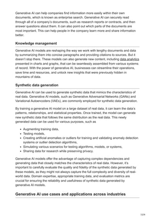 7/29
Generative AI can help companies find information more easily within their own
documents, which is known as enterprise search. Generative AI can securely read
through all of a company’s documents, such as research reports or contracts, and then
answer questions about them. It can also point out which parts of the documents are
most important. This can help people in the company learn more and share information
better.
Knowledge management
Generative AI models are reshaping the way we work with lengthy documents and data
by summarizing them into concise paragraphs and providing citations to sources. But it
doesn’t stop there. These models can also generate new content, including data analytics
presented in charts and graphs, that can be seamlessly assembled from various systems
of record. With the power of generative AI, businesses can streamline their operations,
save time and resources, and unlock new insights that were previously hidden in
mountains of data.
Synthetic data generation
Generative AI can be used to generate synthetic data that mimics the characteristics of
real data. Generative AI models, such as Generative Adversarial Networks (GANs) and
Variational Autoencoders (VAEs), are commonly employed for synthetic data generation.
By training a generative AI model on a large dataset of real data, it can learn the data’s
patterns, relationships, and statistical properties. Once trained, the model can generate
new synthetic data that follows the same distribution as the real data. This newly
generated data can be used for various purposes, such as
Augmenting training data,
Testing models,
Creating artificial anomalies or outliers for training and validating anomaly detection
systems or outlier detection algorithms,
Simulating various scenarios for testing algorithms, models, or systems,
Sharing data for research while preserving privacy.
Generative AI models offer the advantage of capturing complex dependencies and
generating data that closely matches the characteristics of real data. However, it’s
important to carefully evaluate the quality and fidelity of the synthetic data generated by
these models, as they might not always capture the full complexity and diversity of real-
world data. Domain expertise, appropriate training data, and evaluation metrics are
crucial for ensuring the reliability and usefulness of synthetic data generated by
generative AI models.
Generative AI use cases and applications across industries
 