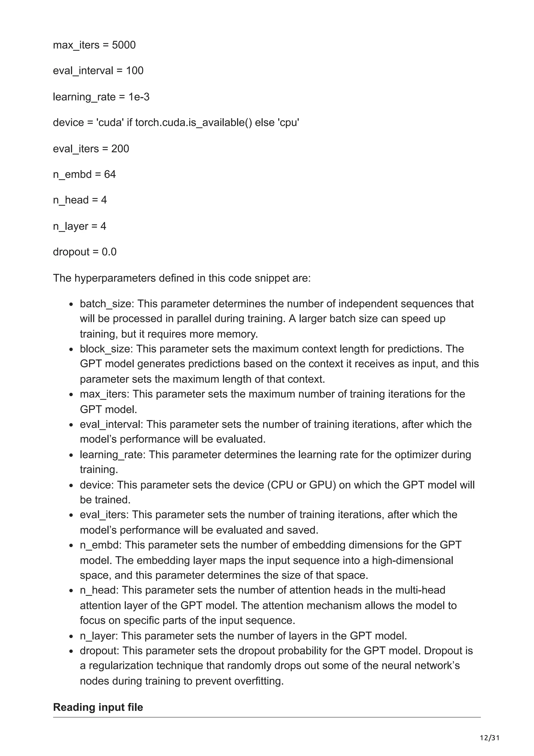 12/31
max_iters = 5000
eval_interval = 100
learning_rate = 1e-3
device = 'cuda' if torch.cuda.is_available() else 'cpu'
eval_iters = 200
n_embd = 64
n_head = 4
n_layer = 4
dropout = 0.0
The hyperparameters defined in this code snippet are:
batch_size: This parameter determines the number of independent sequences that
will be processed in parallel during training. A larger batch size can speed up
training, but it requires more memory.
block_size: This parameter sets the maximum context length for predictions. The
GPT model generates predictions based on the context it receives as input, and this
parameter sets the maximum length of that context.
max_iters: This parameter sets the maximum number of training iterations for the
GPT model.
eval_interval: This parameter sets the number of training iterations, after which the
model’s performance will be evaluated.
learning_rate: This parameter determines the learning rate for the optimizer during
training.
device: This parameter sets the device (CPU or GPU) on which the GPT model will
be trained.
eval_iters: This parameter sets the number of training iterations, after which the
model’s performance will be evaluated and saved.
n_embd: This parameter sets the number of embedding dimensions for the GPT
model. The embedding layer maps the input sequence into a high-dimensional
space, and this parameter determines the size of that space.
n_head: This parameter sets the number of attention heads in the multi-head
attention layer of the GPT model. The attention mechanism allows the model to
focus on specific parts of the input sequence.
n_layer: This parameter sets the number of layers in the GPT model.
dropout: This parameter sets the dropout probability for the GPT model. Dropout is
a regularization technique that randomly drops out some of the neural network’s
nodes during training to prevent overfitting.
Reading input file
 