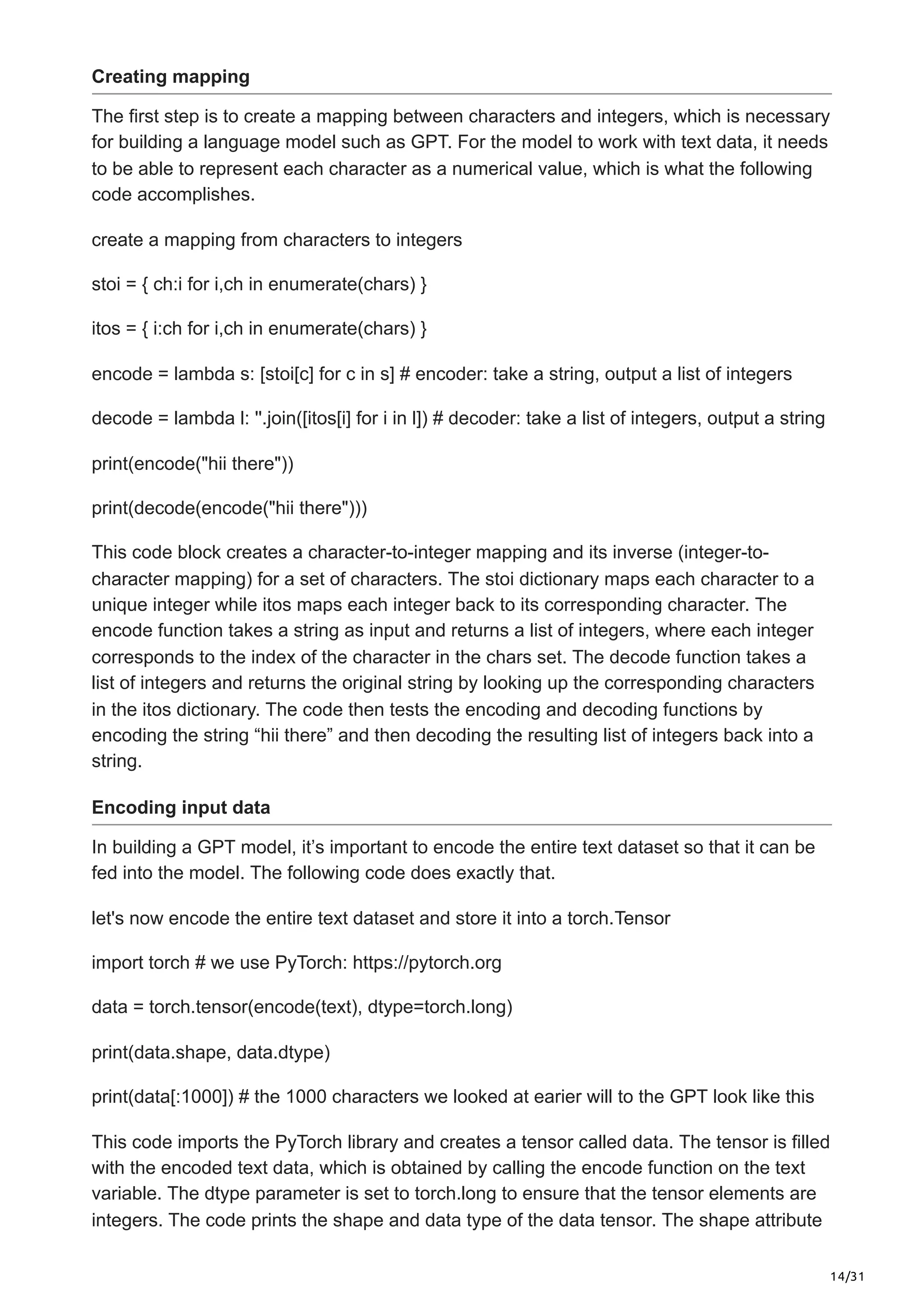 14/31
Creating mapping
The first step is to create a mapping between characters and integers, which is necessary
for building a language model such as GPT. For the model to work with text data, it needs
to be able to represent each character as a numerical value, which is what the following
code accomplishes.
create a mapping from characters to integers
stoi = { ch:i for i,ch in enumerate(chars) }
itos = { i:ch for i,ch in enumerate(chars) }
encode = lambda s: [stoi[c] for c in s] # encoder: take a string, output a list of integers
decode = lambda l: ''.join([itos[i] for i in l]) # decoder: take a list of integers, output a string
print(encode("hii there"))
print(decode(encode("hii there")))
This code block creates a character-to-integer mapping and its inverse (integer-to-
character mapping) for a set of characters. The stoi dictionary maps each character to a
unique integer while itos maps each integer back to its corresponding character. The
encode function takes a string as input and returns a list of integers, where each integer
corresponds to the index of the character in the chars set. The decode function takes a
list of integers and returns the original string by looking up the corresponding characters
in the itos dictionary. The code then tests the encoding and decoding functions by
encoding the string “hii there” and then decoding the resulting list of integers back into a
string.
Encoding input data
In building a GPT model, it’s important to encode the entire text dataset so that it can be
fed into the model. The following code does exactly that.
let's now encode the entire text dataset and store it into a torch.Tensor
import torch # we use PyTorch: https://pytorch.org
data = torch.tensor(encode(text), dtype=torch.long)
print(data.shape, data.dtype)
print(data[:1000]) # the 1000 characters we looked at earier will to the GPT look like this
This code imports the PyTorch library and creates a tensor called data. The tensor is filled
with the encoded text data, which is obtained by calling the encode function on the text
variable. The dtype parameter is set to torch.long to ensure that the tensor elements are
integers. The code prints the shape and data type of the data tensor. The shape attribute
 