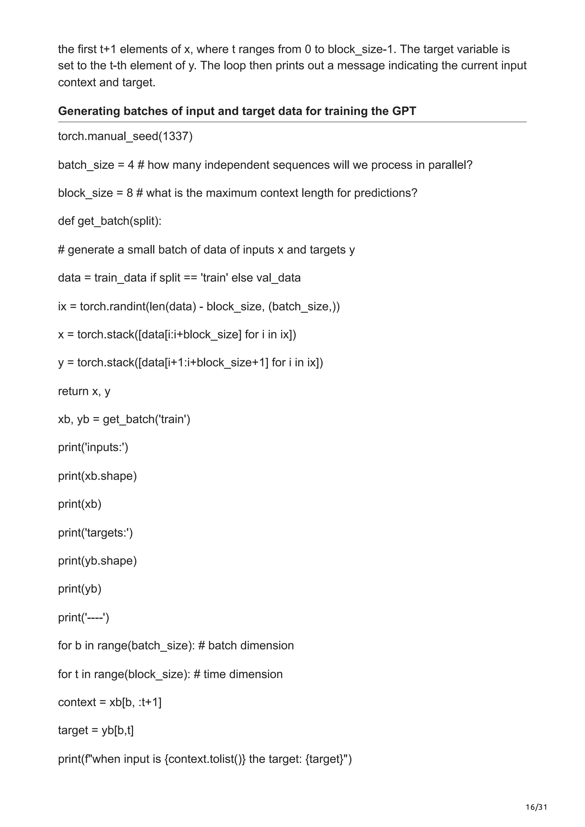 16/31
the first t+1 elements of x, where t ranges from 0 to block_size-1. The target variable is
set to the t-th element of y. The loop then prints out a message indicating the current input
context and target.
Generating batches of input and target data for training the GPT
torch.manual_seed(1337)
batch_size = 4 # how many independent sequences will we process in parallel?
block_size = 8 # what is the maximum context length for predictions?
def get_batch(split):
# generate a small batch of data of inputs x and targets y
data = train_data if split == 'train' else val_data
ix = torch.randint(len(data) - block_size, (batch_size,))
x = torch.stack([data[i:i+block_size] for i in ix])
y = torch.stack([data[i+1:i+block_size+1] for i in ix])
return x, y
xb, yb = get_batch('train')
print('inputs:')
print(xb.shape)
print(xb)
print('targets:')
print(yb.shape)
print(yb)
print('----')
for b in range(batch_size): # batch dimension
for t in range(block_size): # time dimension
context = xb[b, :t+1]
target = yb[b,t]
print(f"when input is {context.tolist()} the target: {target}")
 