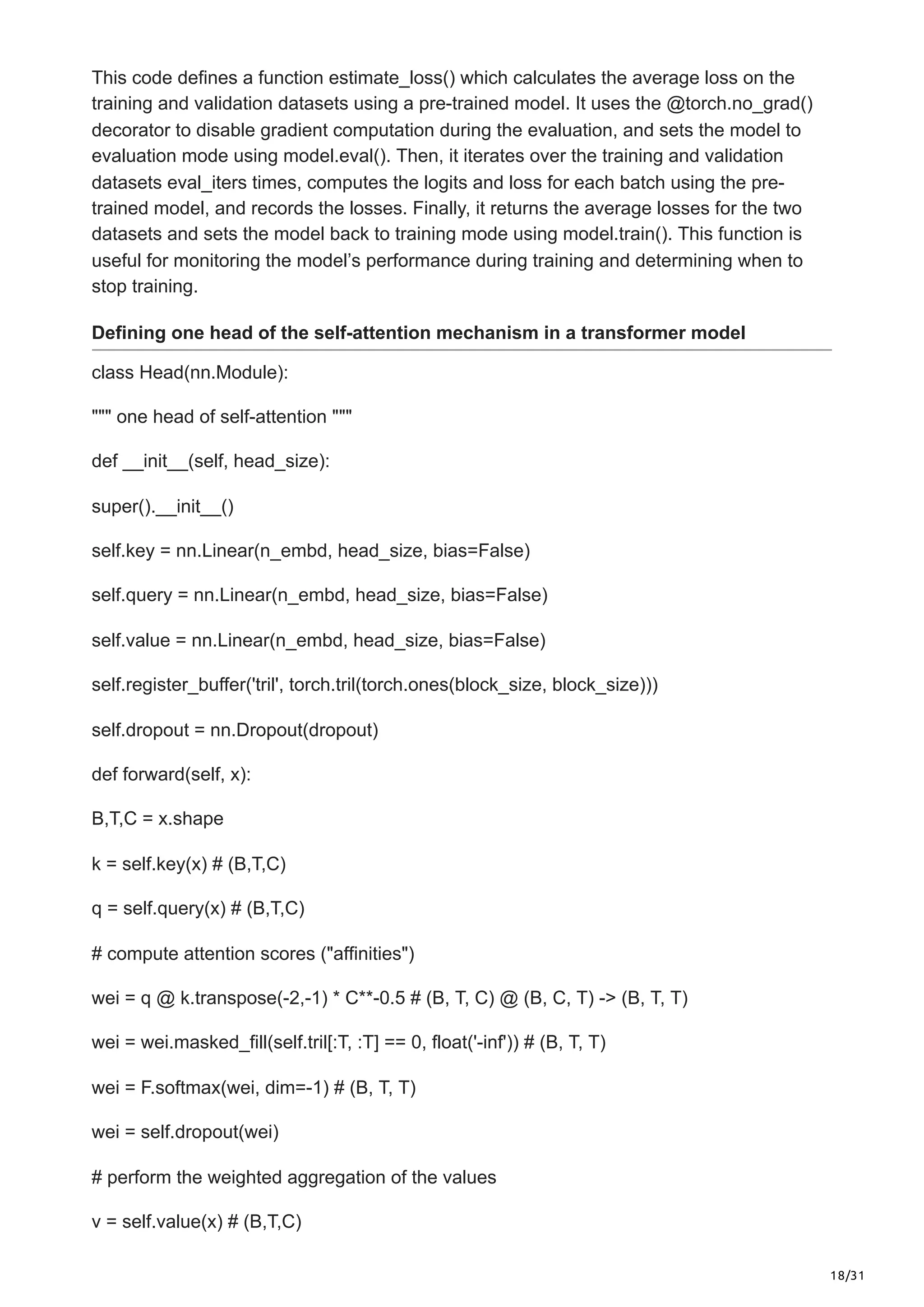 18/31
This code defines a function estimate_loss() which calculates the average loss on the
training and validation datasets using a pre-trained model. It uses the @torch.no_grad()
decorator to disable gradient computation during the evaluation, and sets the model to
evaluation mode using model.eval(). Then, it iterates over the training and validation
datasets eval_iters times, computes the logits and loss for each batch using the pre-
trained model, and records the losses. Finally, it returns the average losses for the two
datasets and sets the model back to training mode using model.train(). This function is
useful for monitoring the model’s performance during training and determining when to
stop training.
Defining one head of the self-attention mechanism in a transformer model
class Head(nn.Module):
""" one head of self-attention """
def __init__(self, head_size):
super().__init__()
self.key = nn.Linear(n_embd, head_size, bias=False)
self.query = nn.Linear(n_embd, head_size, bias=False)
self.value = nn.Linear(n_embd, head_size, bias=False)
self.register_buffer('tril', torch.tril(torch.ones(block_size, block_size)))
self.dropout = nn.Dropout(dropout)
def forward(self, x):
B,T,C = x.shape
k = self.key(x) # (B,T,C)
q = self.query(x) # (B,T,C)
# compute attention scores ("affinities")
wei = q @ k.transpose(-2,-1) * C**-0.5 # (B, T, C) @ (B, C, T) -> (B, T, T)
wei = wei.masked_fill(self.tril[:T, :T] == 0, float('-inf')) # (B, T, T)
wei = F.softmax(wei, dim=-1) # (B, T, T)
wei = self.dropout(wei)
# perform the weighted aggregation of the values
v = self.value(x) # (B,T,C)
 
