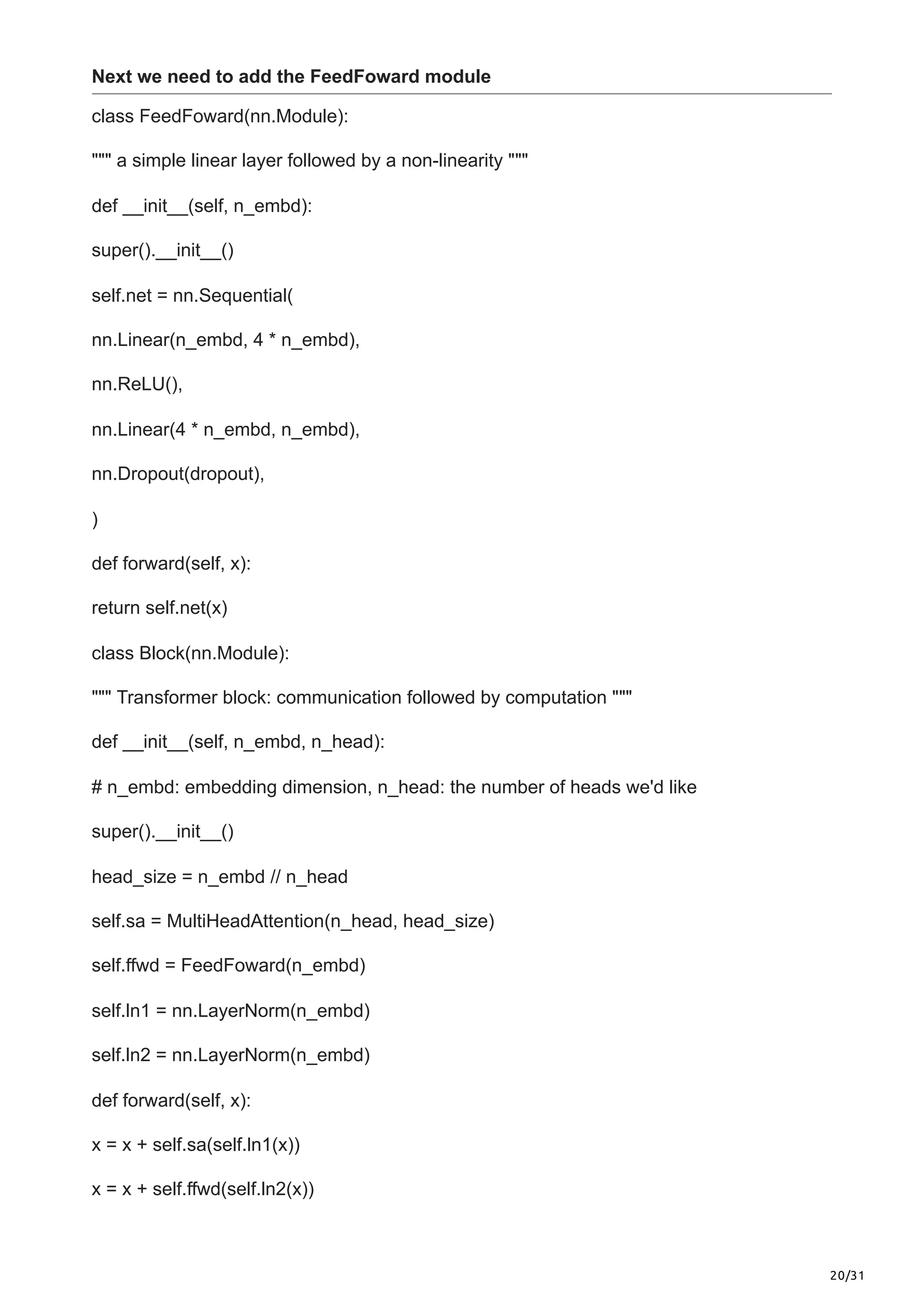 20/31
Next we need to add the FeedFoward module
class FeedFoward(nn.Module):
""" a simple linear layer followed by a non-linearity """
def __init__(self, n_embd):
super().__init__()
self.net = nn.Sequential(
nn.Linear(n_embd, 4 * n_embd),
nn.ReLU(),
nn.Linear(4 * n_embd, n_embd),
nn.Dropout(dropout),
)
def forward(self, x):
return self.net(x)
class Block(nn.Module):
""" Transformer block: communication followed by computation """
def __init__(self, n_embd, n_head):
# n_embd: embedding dimension, n_head: the number of heads we'd like
super().__init__()
head_size = n_embd // n_head
self.sa = MultiHeadAttention(n_head, head_size)
self.ffwd = FeedFoward(n_embd)
self.ln1 = nn.LayerNorm(n_embd)
self.ln2 = nn.LayerNorm(n_embd)
def forward(self, x):
x = x + self.sa(self.ln1(x))
x = x + self.ffwd(self.ln2(x))
 