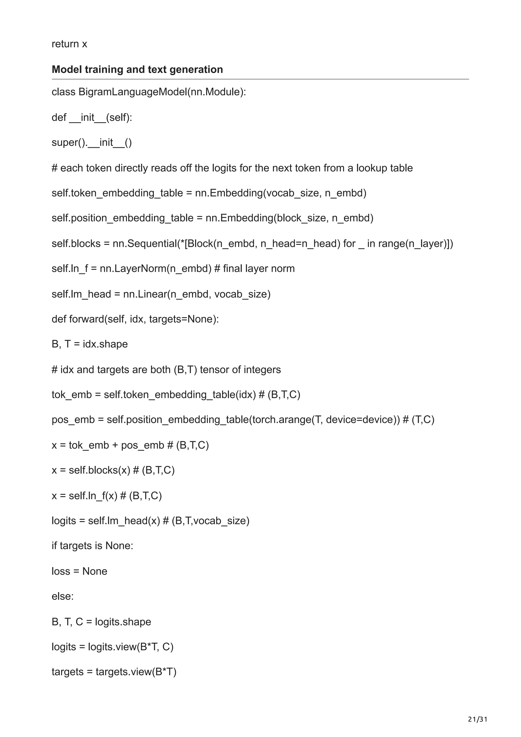 21/31
return x
Model training and text generation
class BigramLanguageModel(nn.Module):
def __init__(self):
super().__init__()
# each token directly reads off the logits for the next token from a lookup table
self.token_embedding_table = nn.Embedding(vocab_size, n_embd)
self.position_embedding_table = nn.Embedding(block_size, n_embd)
self.blocks = nn.Sequential(*[Block(n_embd, n_head=n_head) for _ in range(n_layer)])
self.ln_f = nn.LayerNorm(n_embd) # final layer norm
self.lm_head = nn.Linear(n_embd, vocab_size)
def forward(self, idx, targets=None):
B, T = idx.shape
# idx and targets are both (B,T) tensor of integers
tok_emb = self.token_embedding_table(idx) # (B,T,C)
pos_emb = self.position_embedding_table(torch.arange(T, device=device)) # (T,C)
x = tok_emb + pos_emb # (B,T,C)
x = self.blocks(x) # (B,T,C)
x = self.ln_f(x) # (B,T,C)
logits = self.lm_head(x) # (B,T,vocab_size)
if targets is None:
loss = None
else:
B, T, C = logits.shape
logits = logits.view(B*T, C)
targets = targets.view(B*T)
 
