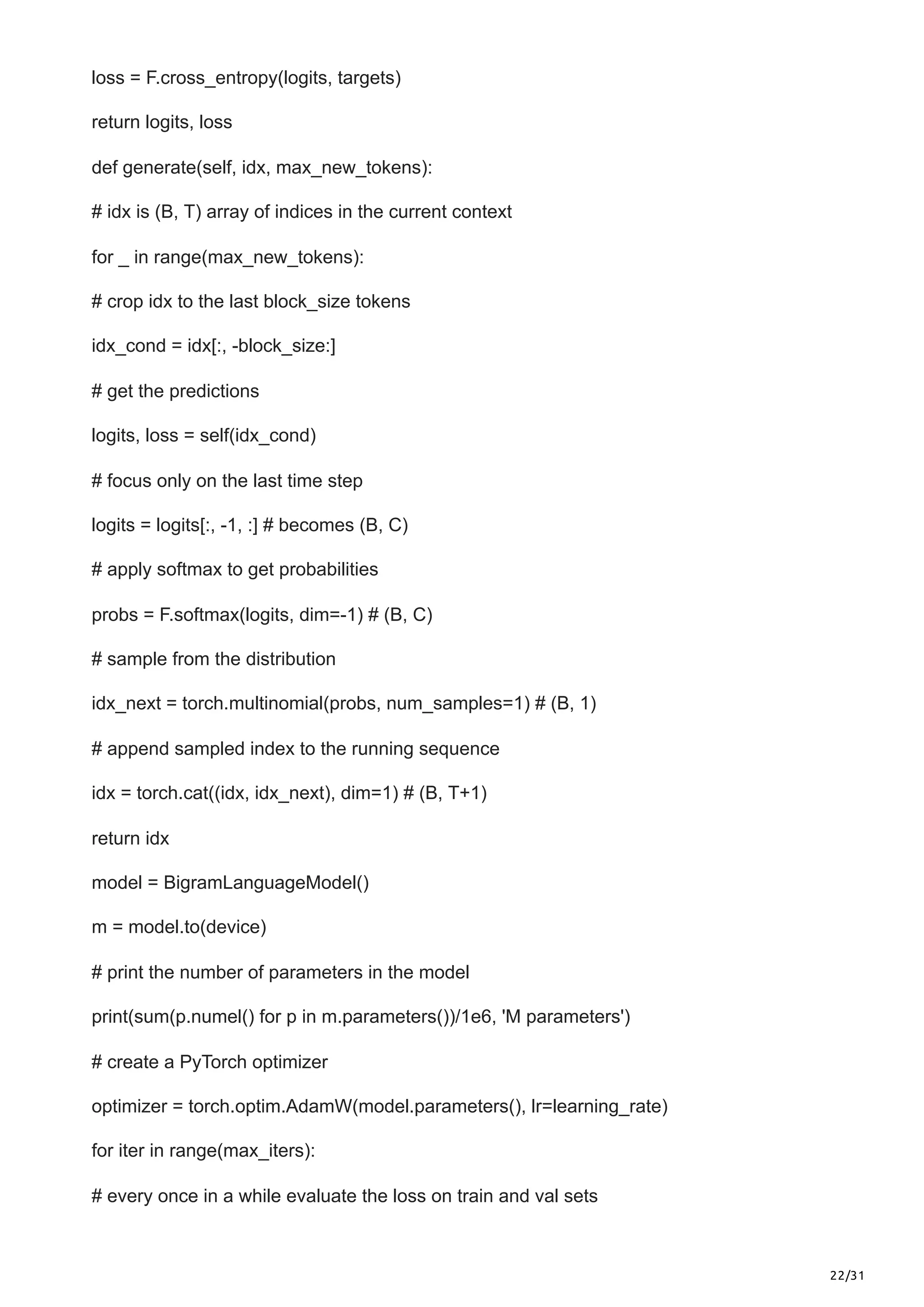 22/31
loss = F.cross_entropy(logits, targets)
return logits, loss
def generate(self, idx, max_new_tokens):
# idx is (B, T) array of indices in the current context
for _ in range(max_new_tokens):
# crop idx to the last block_size tokens
idx_cond = idx[:, -block_size:]
# get the predictions
logits, loss = self(idx_cond)
# focus only on the last time step
logits = logits[:, -1, :] # becomes (B, C)
# apply softmax to get probabilities
probs = F.softmax(logits, dim=-1) # (B, C)
# sample from the distribution
idx_next = torch.multinomial(probs, num_samples=1) # (B, 1)
# append sampled index to the running sequence
idx = torch.cat((idx, idx_next), dim=1) # (B, T+1)
return idx
model = BigramLanguageModel()
m = model.to(device)
# print the number of parameters in the model
print(sum(p.numel() for p in m.parameters())/1e6, 'M parameters')
# create a PyTorch optimizer
optimizer = torch.optim.AdamW(model.parameters(), lr=learning_rate)
for iter in range(max_iters):
# every once in a while evaluate the loss on train and val sets
 