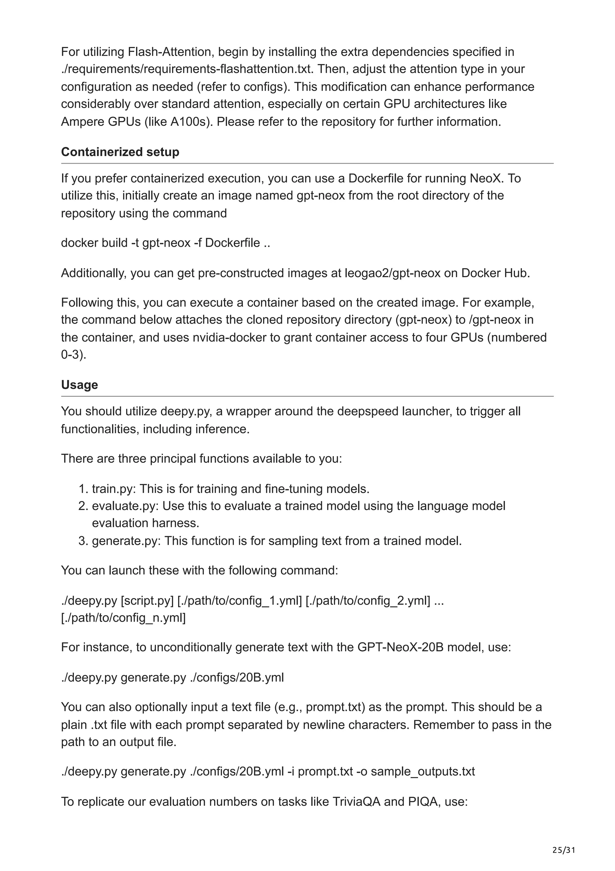 25/31
For utilizing Flash-Attention, begin by installing the extra dependencies specified in
./requirements/requirements-flashattention.txt. Then, adjust the attention type in your
configuration as needed (refer to configs). This modification can enhance performance
considerably over standard attention, especially on certain GPU architectures like
Ampere GPUs (like A100s). Please refer to the repository for further information.
Containerized setup
If you prefer containerized execution, you can use a Dockerfile for running NeoX. To
utilize this, initially create an image named gpt-neox from the root directory of the
repository using the command
docker build -t gpt-neox -f Dockerfile ..
Additionally, you can get pre-constructed images at leogao2/gpt-neox on Docker Hub.
Following this, you can execute a container based on the created image. For example,
the command below attaches the cloned repository directory (gpt-neox) to /gpt-neox in
the container, and uses nvidia-docker to grant container access to four GPUs (numbered
0-3).
Usage
You should utilize deepy.py, a wrapper around the deepspeed launcher, to trigger all
functionalities, including inference.
There are three principal functions available to you:
1. train.py: This is for training and fine-tuning models.
2. evaluate.py: Use this to evaluate a trained model using the language model
evaluation harness.
3. generate.py: This function is for sampling text from a trained model.
You can launch these with the following command:
./deepy.py [script.py] [./path/to/config_1.yml] [./path/to/config_2.yml] ...
[./path/to/config_n.yml]
For instance, to unconditionally generate text with the GPT-NeoX-20B model, use:
./deepy.py generate.py ./configs/20B.yml
You can also optionally input a text file (e.g., prompt.txt) as the prompt. This should be a
plain .txt file with each prompt separated by newline characters. Remember to pass in the
path to an output file.
./deepy.py generate.py ./configs/20B.yml -i prompt.txt -o sample_outputs.txt
To replicate our evaluation numbers on tasks like TriviaQA and PIQA, use:
 