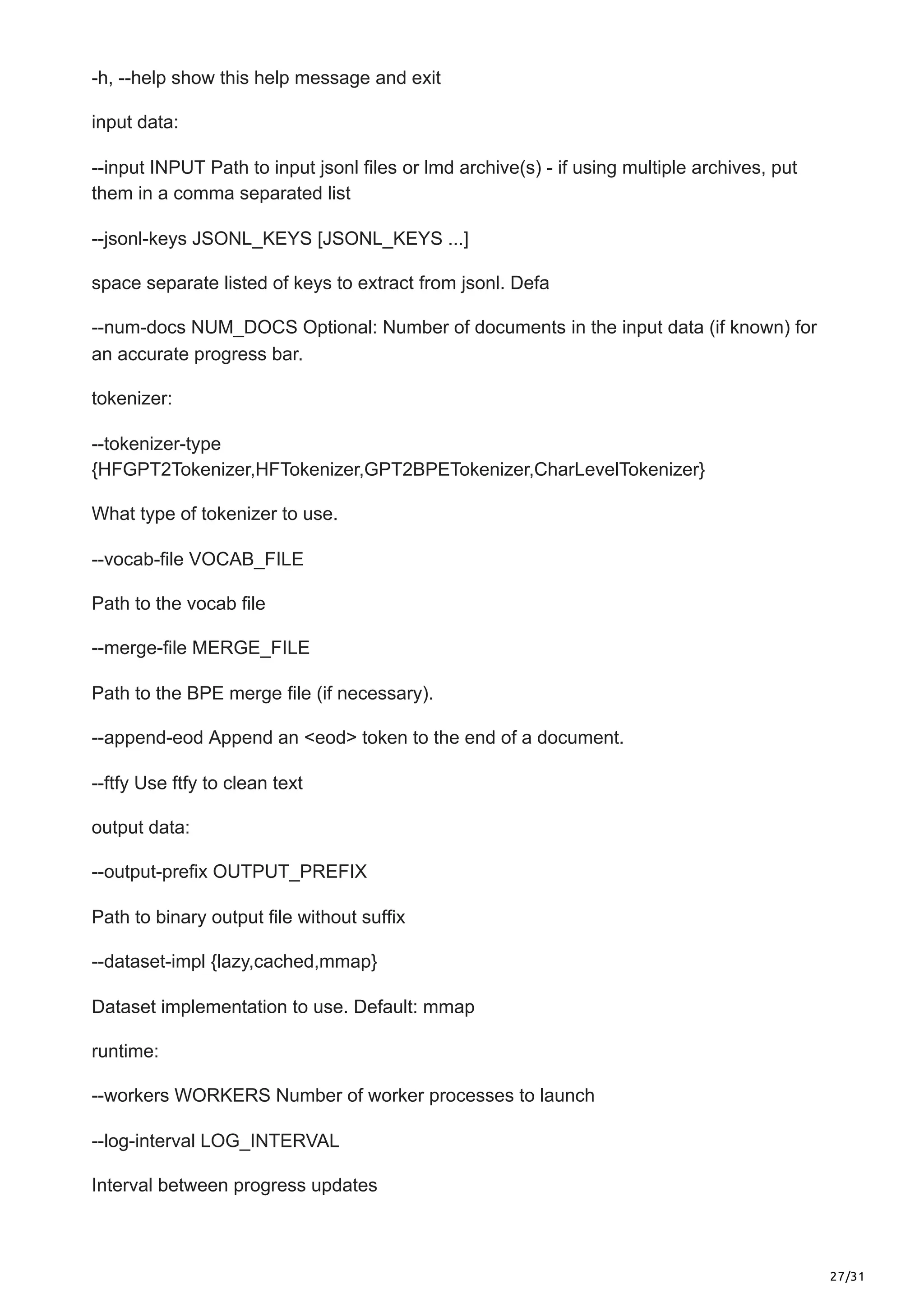 27/31
-h, --help show this help message and exit
input data:
--input INPUT Path to input jsonl files or lmd archive(s) - if using multiple archives, put
them in a comma separated list
--jsonl-keys JSONL_KEYS [JSONL_KEYS ...]
space separate listed of keys to extract from jsonl. Defa
--num-docs NUM_DOCS Optional: Number of documents in the input data (if known) for
an accurate progress bar.
tokenizer:
--tokenizer-type
{HFGPT2Tokenizer,HFTokenizer,GPT2BPETokenizer,CharLevelTokenizer}
What type of tokenizer to use.
--vocab-file VOCAB_FILE
Path to the vocab file
--merge-file MERGE_FILE
Path to the BPE merge file (if necessary).
--append-eod Append an <eod> token to the end of a document.
--ftfy Use ftfy to clean text
output data:
--output-prefix OUTPUT_PREFIX
Path to binary output file without suffix
--dataset-impl {lazy,cached,mmap}
Dataset implementation to use. Default: mmap
runtime:
--workers WORKERS Number of worker processes to launch
--log-interval LOG_INTERVAL
Interval between progress updates
 