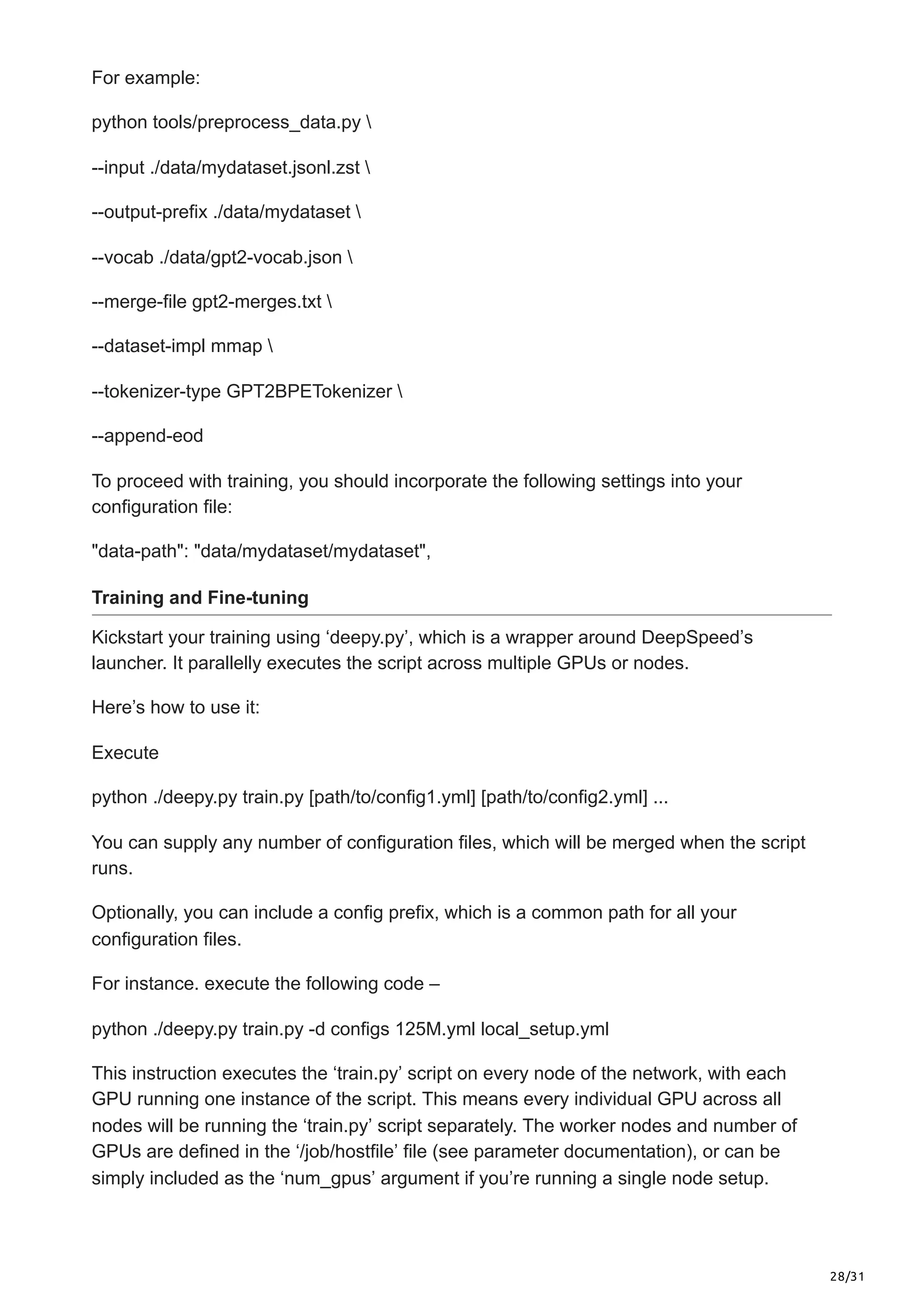 28/31
For example:
python tools/preprocess_data.py 
--input ./data/mydataset.jsonl.zst 
--output-prefix ./data/mydataset 
--vocab ./data/gpt2-vocab.json 
--merge-file gpt2-merges.txt 
--dataset-impl mmap 
--tokenizer-type GPT2BPETokenizer 
--append-eod
To proceed with training, you should incorporate the following settings into your
configuration file:
"data-path": "data/mydataset/mydataset",
Training and Fine-tuning
Kickstart your training using ‘deepy.py’, which is a wrapper around DeepSpeed’s
launcher. It parallelly executes the script across multiple GPUs or nodes.
Here’s how to use it:
Execute
python ./deepy.py train.py [path/to/config1.yml] [path/to/config2.yml] ...
You can supply any number of configuration files, which will be merged when the script
runs.
Optionally, you can include a config prefix, which is a common path for all your
configuration files.
For instance. execute the following code –
python ./deepy.py train.py -d configs 125M.yml local_setup.yml
This instruction executes the ‘train.py’ script on every node of the network, with each
GPU running one instance of the script. This means every individual GPU across all
nodes will be running the ‘train.py’ script separately. The worker nodes and number of
GPUs are defined in the ‘/job/hostfile’ file (see parameter documentation), or can be
simply included as the ‘num_gpus’ argument if you’re running a single node setup.
 