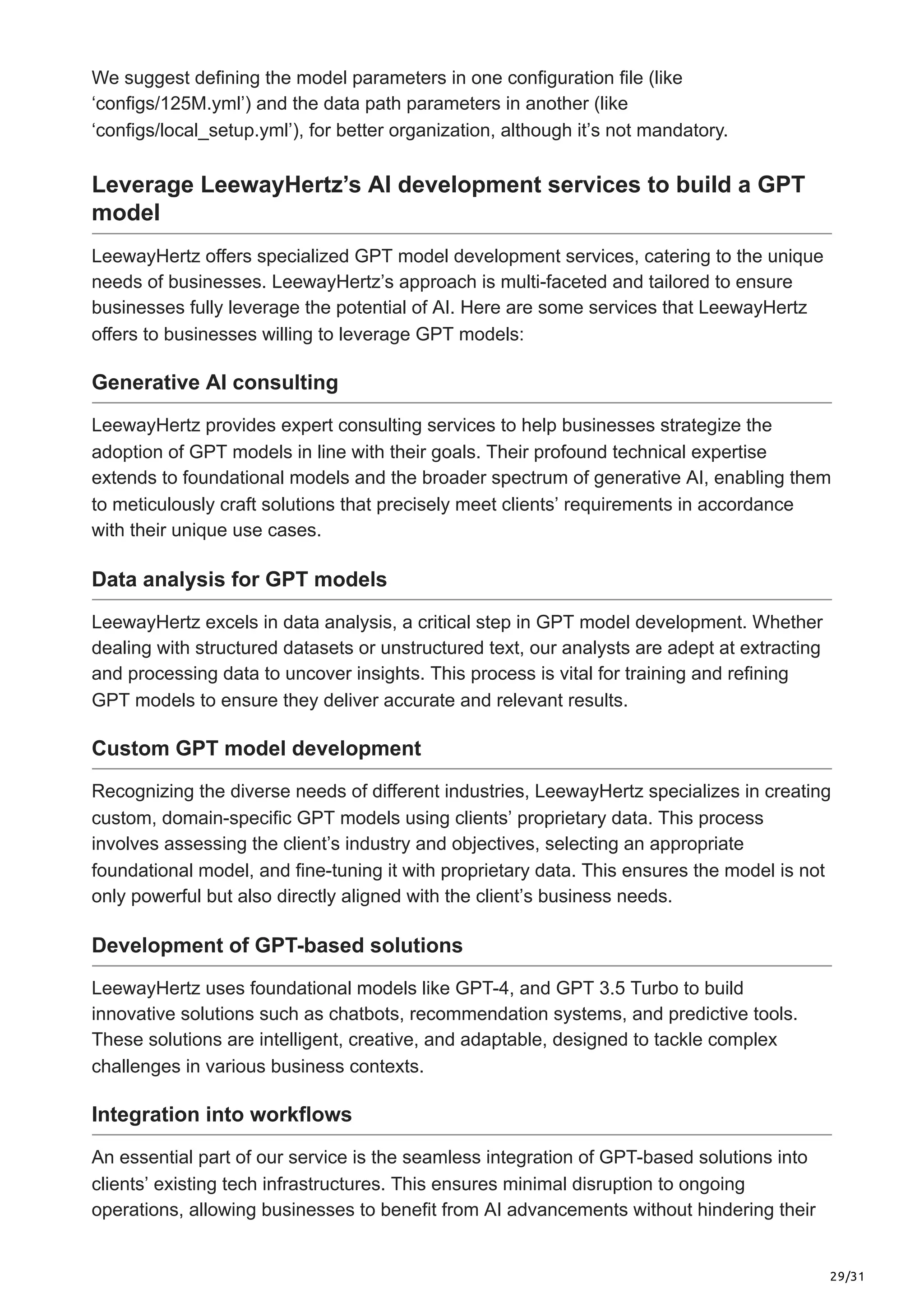 29/31
We suggest defining the model parameters in one configuration file (like
‘configs/125M.yml’) and the data path parameters in another (like
‘configs/local_setup.yml’), for better organization, although it’s not mandatory.
Leverage LeewayHertz’s AI development services to build a GPT
model
LeewayHertz offers specialized GPT model development services, catering to the unique
needs of businesses. LeewayHertz’s approach is multi-faceted and tailored to ensure
businesses fully leverage the potential of AI. Here are some services that LeewayHertz
offers to businesses willing to leverage GPT models:
Generative AI consulting
LeewayHertz provides expert consulting services to help businesses strategize the
adoption of GPT models in line with their goals. Their profound technical expertise
extends to foundational models and the broader spectrum of generative AI, enabling them
to meticulously craft solutions that precisely meet clients’ requirements in accordance
with their unique use cases.
Data analysis for GPT models
LeewayHertz excels in data analysis, a critical step in GPT model development. Whether
dealing with structured datasets or unstructured text, our analysts are adept at extracting
and processing data to uncover insights. This process is vital for training and refining
GPT models to ensure they deliver accurate and relevant results.
Custom GPT model development
Recognizing the diverse needs of different industries, LeewayHertz specializes in creating
custom, domain-specific GPT models using clients’ proprietary data. This process
involves assessing the client’s industry and objectives, selecting an appropriate
foundational model, and fine-tuning it with proprietary data. This ensures the model is not
only powerful but also directly aligned with the client’s business needs.
Development of GPT-based solutions
LeewayHertz uses foundational models like GPT-4, and GPT 3.5 Turbo to build
innovative solutions such as chatbots, recommendation systems, and predictive tools.
These solutions are intelligent, creative, and adaptable, designed to tackle complex
challenges in various business contexts.
Integration into workflows
An essential part of our service is the seamless integration of GPT-based solutions into
clients’ existing tech infrastructures. This ensures minimal disruption to ongoing
operations, allowing businesses to benefit from AI advancements without hindering their
 