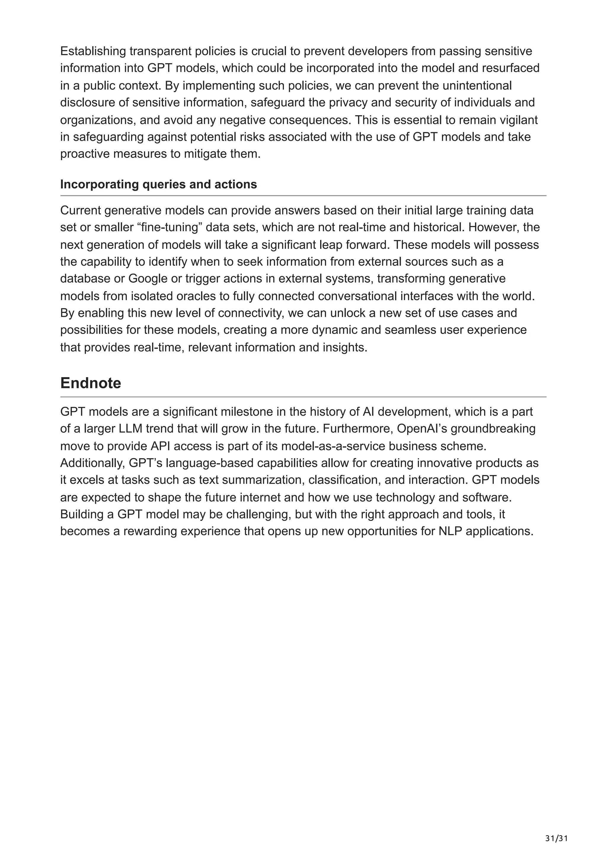31/31
Establishing transparent policies is crucial to prevent developers from passing sensitive
information into GPT models, which could be incorporated into the model and resurfaced
in a public context. By implementing such policies, we can prevent the unintentional
disclosure of sensitive information, safeguard the privacy and security of individuals and
organizations, and avoid any negative consequences. This is essential to remain vigilant
in safeguarding against potential risks associated with the use of GPT models and take
proactive measures to mitigate them.
Incorporating queries and actions
Current generative models can provide answers based on their initial large training data
set or smaller “fine-tuning” data sets, which are not real-time and historical. However, the
next generation of models will take a significant leap forward. These models will possess
the capability to identify when to seek information from external sources such as a
database or Google or trigger actions in external systems, transforming generative
models from isolated oracles to fully connected conversational interfaces with the world.
By enabling this new level of connectivity, we can unlock a new set of use cases and
possibilities for these models, creating a more dynamic and seamless user experience
that provides real-time, relevant information and insights.
Endnote
GPT models are a significant milestone in the history of AI development, which is a part
of a larger LLM trend that will grow in the future. Furthermore, OpenAI’s groundbreaking
move to provide API access is part of its model-as-a-service business scheme.
Additionally, GPT’s language-based capabilities allow for creating innovative products as
it excels at tasks such as text summarization, classification, and interaction. GPT models
are expected to shape the future internet and how we use technology and software.
Building a GPT model may be challenging, but with the right approach and tools, it
becomes a rewarding experience that opens up new opportunities for NLP applications.
 