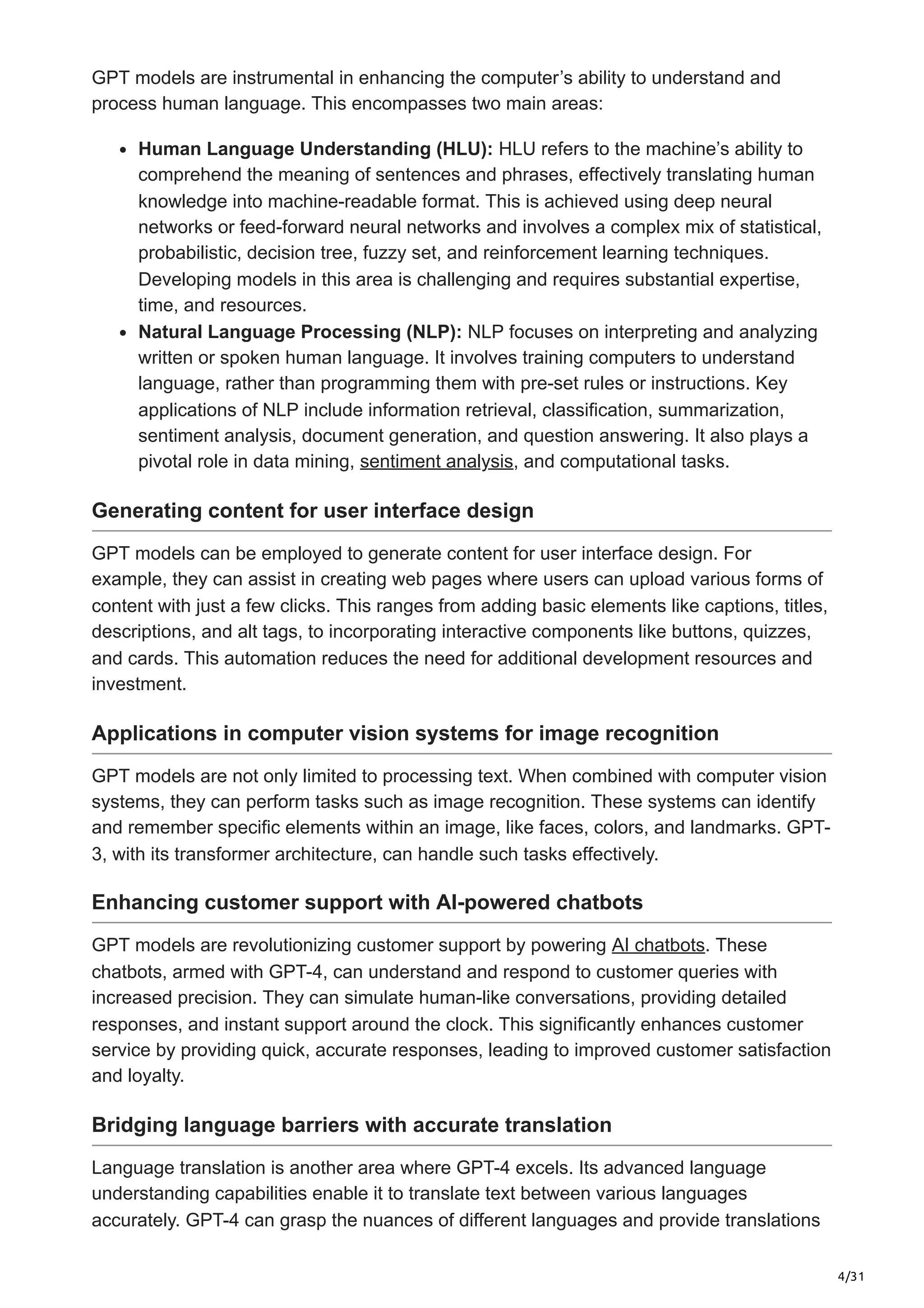 4/31
GPT models are instrumental in enhancing the computer’s ability to understand and
process human language. This encompasses two main areas:
Human Language Understanding (HLU): HLU refers to the machine’s ability to
comprehend the meaning of sentences and phrases, effectively translating human
knowledge into machine-readable format. This is achieved using deep neural
networks or feed-forward neural networks and involves a complex mix of statistical,
probabilistic, decision tree, fuzzy set, and reinforcement learning techniques.
Developing models in this area is challenging and requires substantial expertise,
time, and resources.
Natural Language Processing (NLP): NLP focuses on interpreting and analyzing
written or spoken human language. It involves training computers to understand
language, rather than programming them with pre-set rules or instructions. Key
applications of NLP include information retrieval, classification, summarization,
sentiment analysis, document generation, and question answering. It also plays a
pivotal role in data mining, sentiment analysis, and computational tasks.
Generating content for user interface design
GPT models can be employed to generate content for user interface design. For
example, they can assist in creating web pages where users can upload various forms of
content with just a few clicks. This ranges from adding basic elements like captions, titles,
descriptions, and alt tags, to incorporating interactive components like buttons, quizzes,
and cards. This automation reduces the need for additional development resources and
investment.
Applications in computer vision systems for image recognition
GPT models are not only limited to processing text. When combined with computer vision
systems, they can perform tasks such as image recognition. These systems can identify
and remember specific elements within an image, like faces, colors, and landmarks. GPT-
3, with its transformer architecture, can handle such tasks effectively.
Enhancing customer support with AI-powered chatbots
GPT models are revolutionizing customer support by powering AI chatbots. These
chatbots, armed with GPT-4, can understand and respond to customer queries with
increased precision. They can simulate human-like conversations, providing detailed
responses, and instant support around the clock. This significantly enhances customer
service by providing quick, accurate responses, leading to improved customer satisfaction
and loyalty.
Bridging language barriers with accurate translation
Language translation is another area where GPT-4 excels. Its advanced language
understanding capabilities enable it to translate text between various languages
accurately. GPT-4 can grasp the nuances of different languages and provide translations
 