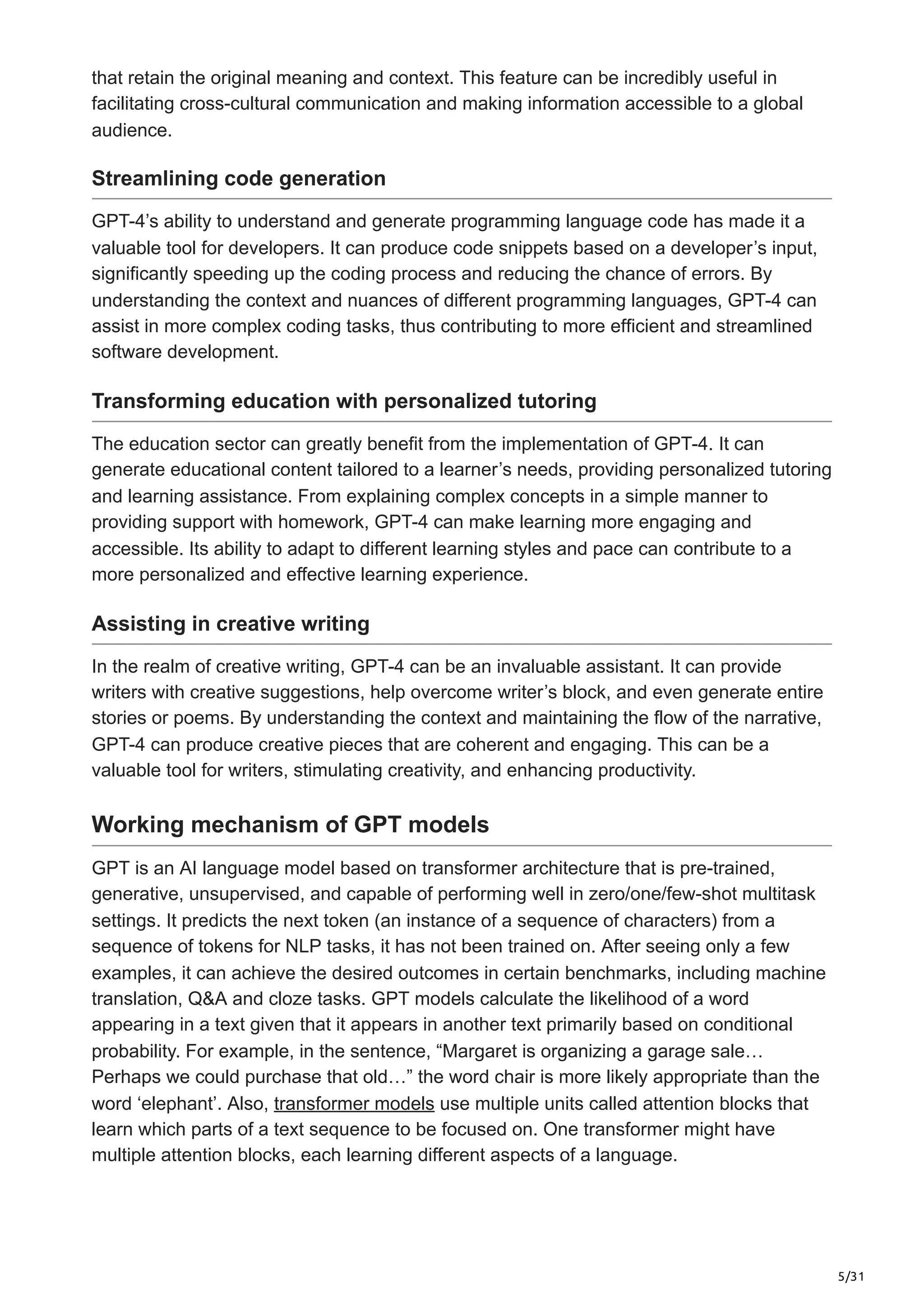 5/31
that retain the original meaning and context. This feature can be incredibly useful in
facilitating cross-cultural communication and making information accessible to a global
audience.
Streamlining code generation
GPT-4’s ability to understand and generate programming language code has made it a
valuable tool for developers. It can produce code snippets based on a developer’s input,
significantly speeding up the coding process and reducing the chance of errors. By
understanding the context and nuances of different programming languages, GPT-4 can
assist in more complex coding tasks, thus contributing to more efficient and streamlined
software development.
Transforming education with personalized tutoring
The education sector can greatly benefit from the implementation of GPT-4. It can
generate educational content tailored to a learner’s needs, providing personalized tutoring
and learning assistance. From explaining complex concepts in a simple manner to
providing support with homework, GPT-4 can make learning more engaging and
accessible. Its ability to adapt to different learning styles and pace can contribute to a
more personalized and effective learning experience.
Assisting in creative writing
In the realm of creative writing, GPT-4 can be an invaluable assistant. It can provide
writers with creative suggestions, help overcome writer’s block, and even generate entire
stories or poems. By understanding the context and maintaining the flow of the narrative,
GPT-4 can produce creative pieces that are coherent and engaging. This can be a
valuable tool for writers, stimulating creativity, and enhancing productivity.
Working mechanism of GPT models
GPT is an AI language model based on transformer architecture that is pre-trained,
generative, unsupervised, and capable of performing well in zero/one/few-shot multitask
settings. It predicts the next token (an instance of a sequence of characters) from a
sequence of tokens for NLP tasks, it has not been trained on. After seeing only a few
examples, it can achieve the desired outcomes in certain benchmarks, including machine
translation, Q&A and cloze tasks. GPT models calculate the likelihood of a word
appearing in a text given that it appears in another text primarily based on conditional
probability. For example, in the sentence, “Margaret is organizing a garage sale…
Perhaps we could purchase that old…” the word chair is more likely appropriate than the
word ‘elephant’. Also, transformer models use multiple units called attention blocks that
learn which parts of a text sequence to be focused on. One transformer might have
multiple attention blocks, each learning different aspects of a language.
 